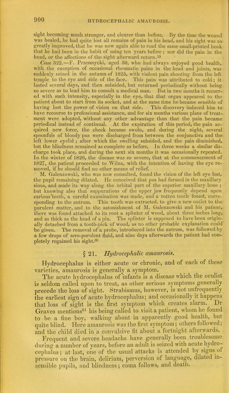 HYDROCEPHALIC AMAUROSIS. sight becoming much stronger, and clearer than before. By the time the wound was healed, he had quite lost all remains of pain in his head, and his sight was so greatly improved, that he was now again able to read the same small-printed book that he had been in the habit of using ten years before; nor did the pain in the head, or the affections of the sight afterward return. Case 322.—F. Przesmycki, aged 30, who had always enjoyed good health, with the exception of occasional rheumatic pains in the head and joints, was suddenly seized in the autumn of 1825, with violent pain shooting from the left temple to the eye and side of the face. This pain was attributed to cold; it lasted several days, and then subsided, but returned periodically without being so severe as to lead him to consult a medical man. But in two months it recurr- ed with such intensity, especially in the eye, that that organ appeared to the patient about to start from its socket, and at the same time he became sensible of having lost the power of vision on that side. This discovery induced him to have recourse to professional assistance, and for six months various plans of treat- ment were adopted, without any other advantage than that the pain became periodical instead of continual. At the expiration of this period, the pain ac- quired new force, the cheek became swoln, and during the night, several spoonfuls of bloody pus were discharged from between the conjunctiva and the left lower eyelid ; after which the swelling subsided, and the pain diminished, but the blindness remained as complete as before. In three weeks a similar dis- charge took place, and during the next six months it was occasionally repeated. In the winter of 1826, the disease was so severe, that at the commencement of 1827, the patient proceeded to Wilna, with the intention of having the eye re- moved, if he should find no other means of relief. ■ M. Galenzowski, who was now consulted, found the vision of the left eye lost, the pupil remaining dilated. He conceived that pus had formed in the maxillary sinus, and made its way along the orbital part of the superior maxillary bone ; but knowing also that suppurations of the upper jaw frequently depend upon carious teeth, a careful examination was made, and a rotten tooth found, corre- sponding to the antrum. This tooth was extracted, to give a new outlet to the purulent matter, and to the astonishment of M. Galenzowski and his patient, there was found attached to its root a splinter of wood, about three inches long, and as thick as the head of a pin. The splinter is supposed to have been origin- ally detached from a tooth-pick of wood, as no other probable explanation could be given. The removal of a probe, introduced into the antrum, was followed by a few drops of sero-purulent fluid, and nine days afterwards the patient had com- pletely regained his sight.^c § 21. Hydrocephalic amaurosis. Hydrocephalus is either acute or chronic, and of each of these varieties, amaurosis is generally a symptom. The acute hydrocephalus of infants is a disease w-hich the oculist is seldom called upon to treat, as other serious symptoms generally precede the loss of sight. Strabismus, however, is not unfrequently the earliest sign of acute hydrocephalus; and occasionally it happens that loss of sight is the first symptom which creates alarm. Dr Graves mentions^^ his being called to visit a patient, whom he found to be a fine boy, walking about in apparently good health, but quite blind. Here amaurosis was the first symptom; others followed; and the child died in a convulsive fit about a fortnight afterwards. Frequent and severe headachs have generally been troublesome during a number of years, before an adult is seized with acute hydro- cephalus; at last, one of the usual attacks is attended by signs, of pressure on the brain, delirium, perversion of language, dilated in- sensible pupils, and blindness; coma follows, and death.