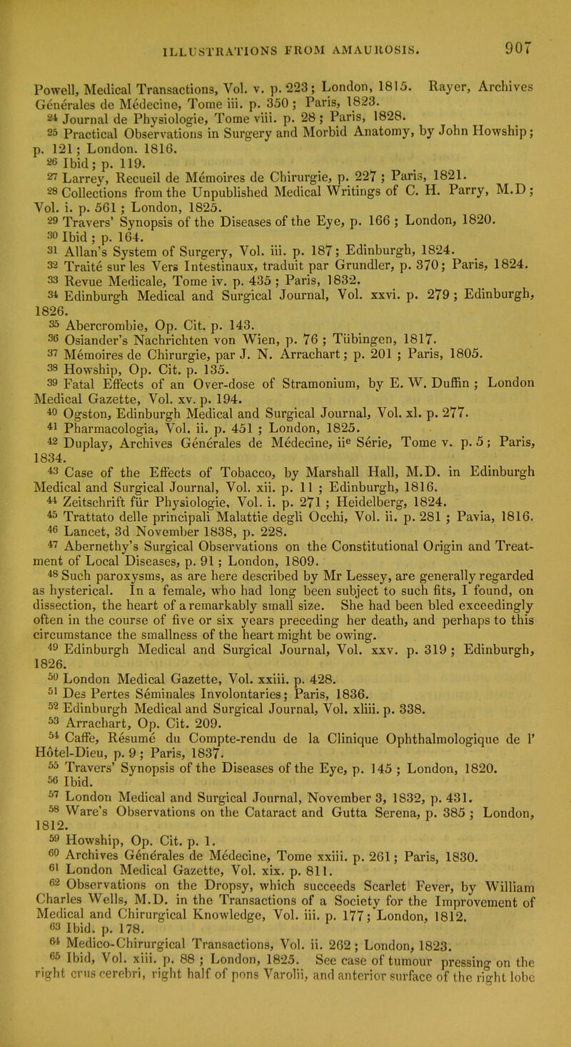 Powell, Medical Transactions, Vol. v. p. 223; London, 1815. Rayer, Archives Generales de Medecine, Tome iii. p. 350; Paris, 1823. 21 Journal de Physiologic, Tome viii. p. 28 ; Paris, 1828. 23 Practical Observations in Surgery and Morbid Anatomy, by John Howship; p. 121; London. 1816. 26 Ibid; p. 119. 27 Larrey, Recueil de Memoires de Chirurgie, p. 227; Paris, 1821. 28 Collections from the Unpublished Medical Writings of C. H. Parry, M.D; Vol. i. p. 561 ; London, 1825. 29 Travers' Synopsis of the Diseases of the Eye, p. 166 ; London, 1820. 30 Ibid ; p. 164. 31 Allan's System of Surgery, Vol. iii. p. 187; Edinburgh, 1824. 32 Traite surles Vers Intestinaux, traduit par Grundler, p. 370; Paris, 1824. 33 Revue Medicale, Tome iv. p. 435 ; Paris, 1832. 31 Edinburgh Medical and Surgical Journal, Vol. xxvi. p. 279; Edinburgh, 1826. 33 Abercrombie, Op. Cit. p. 143. 36 Osiander's Nachrichten von Wien, p. 76 ; Tiibingen, 1817. 37 Memoires de Chirurgie, par J. N. Arrachart; p. 201 ; Paris, 1805. 38 Howship, Op. Cit. p. 135. 39 Fatal Effects of an Over-dose of Stramonium, by E. W. Duffin ; London Medical Gazette, Vol. xv. p. 194. *0 Ogston, Edinburgh Medical and Surgical Journal, Vol. xl. p. 277. *i Pharmacologia, Vol. ii. p. 451 ; London, 1825. *2 Duplay, Archives Generales de Medecine, ii^ Serie, Tome v. p. 5; Paris, 1834. 43 Case of the Effects of Tobacco, by Marshall Hall, M.D. in Edinburgh Medical and Surgical Journal, Vol. xii. p. 11 ; Edinburgh, 1816. 41 Zeitschrift fiir Physiologic, Vol. i. p. 271 ; Heidelberg, 1824. ^ Trattato delle principali Malattie degli Occhi, Vol. ii. p. 281 ; Pavia, 1816. 46 Lancet, 3d November 1838, p. 228. 47 Abernethy's Surgical Observations on the Constitutional Origin and Treat- ment of Local Diseases, p. 91; London, 1809. 48 Such paroxysms, as are here described by Mr Lessey, are generally regarded as hysterical. In a female, who had long been subject to such fits, I found, on dissection, the heart of a remarkably small size. She had been bled exceedingly often in the course of five or six years preceding her death, and perhaps to this circumstance the smallness of the heart might be owing. 49 Edinburgh Medical and Surgical Journal, Vol. xxv. p. 319 ; Edinburgh, 1826. 30 London Medical Gazette, Vol. xxiii. p. 428. Des Pertes Seminales Involontaries; Paris, 1836. 32 Edinburgh Medical and Surgical Journal, Vol. xliii. p. 338. 33 Arrachart, Op. Cit. 209. ^ Caffe, Resume du Compte-rendu de la Clinique Ophthalmologique de 1' Hotel-Dieu, p. 9 ; Paris, 1837. 33 Travers' Synopsis of the Diseases of the Eye, p. 145 ; London, 1820. 56 Ibid. 57 London Medical and Surgical Journal, November 3, 1832, p. 431. 38 Ware's Observations on the Cataract and Gutta Serena, p. 385 ; London, 1812. 39 Howship, Op. Cit. p. 1. 60 Archives Generales de Medecine, Tome xxiii. p. 261; Paris, 1830. 61 London Medical Gazette, Vol. xix. p. 811. 62 Observations on the Dropsy, which succeeds Scarlet Fever, by William Charles Wells, M.D. in the Transactions of a Society for the Improvement of Medical and Chirurgical Knowledge, Vol. iii. p. 177; London, 1812. 63 Ibid. p. 178. 64 Medico-Chirurgical Transactions, Vol. ii. 262; London, 1823. 65 Ibid, Vol. xiii. p. 88 ; London, 1825. See case of tumour pressing on the right crus cerebri, right half of pons Varolii, and anterior surface of the right lobe