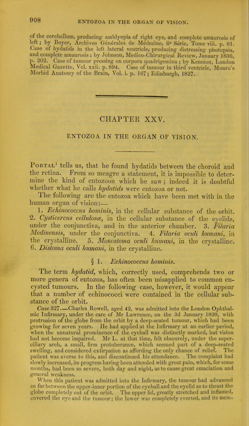 of the cerebellum, producing amblyopia of right eye, and complete amaurosis of left; by Boyer, Archives Generalcs de Medecine, ii^ Serie, Tome viii. p. 91. Case of hydatids in the left lateral ventricle, producing distressing photopsia, and complete amaurosis ; by Johnson, Medico-Chirurgical Review, January 1836, p. 202. Case of tumour pressing on corpora quadrigemina ; by Kennion, London Medical Gazette, Vol. xxii. p. 894. Case of tumour in third ventricle, Monro's Morbid Anatomy of the Brain, Vol. i. p. 167; Edinburgh, 1827. CHAPTER XXV. ENTOZOA IN THE ORGAN OF VISION. Portal^ tells us, that he found hydatids between the choroid and the retina. From so meagre a statement, it is impossible to deter- mine the kind of entozoon which he saw; indeed it is doubtful whether what he calls hydatids were entozoa or not. The following are the entozoa which have been met with in the human organ of vision:— 1. Echinococciis hominis, in the cellular substance of the orbit. 2. Cysticercus celhdosce, in the cellular substance of the e^ehds, under the conjunctiva, and in the anterior chamber. 3. Filaria Medinensis, under the conjunctiva. 4. Filaria oculi humani, in the crystaUine. 5. Monostoma oculi humani^ in the crystalline. 6. Distoma oculi humani^ in the crystaUine. § 1. Echinococcus hominis. The term hydatid, which, correctly used, comprehends two or more genera of entozoa, has often been misapplied to common en- cysted tumours. In the following case, however, it would appear that a number of echinococci were contained in the cellular sub- stance of the orbit. Case 327—Charles Rowell, aged 42, was admitted into the London Ophthal- mic Infirmary, under the care of Mr Lavrrence, on the 3d January 1820, with protrusion of the globe from the orbit by a deep-seated tumour, which had been growing for seven years. He had applied at the Infirmary at an earlier period, when the unnatural prominence of the eyeball was distinctly marked, but vision had not become impaired. Mr L. at that time, felt obscurely, under the super- ciliary arch, a small, firm protuberance, which seemed part of a deep-seated swelling, and considered extirpation as affording the only chance of relief. The patient was averse to this, and discontinued his attendance. The complaint had slowly increased, its progress having been attended with great pain, which, for some months, had been so severe, both day and night, as to cause great emaciation and general weakness. When this patient was admitted into the Infirmary, the tumour had advanced so far between the upper-inner portion of the eyeball and the eyelid as to thrust the globe completely out of the orbit. The upper lid, greatly stretched and inflamed, covered the eye and the tumour; the lower was completely everted, and its mem-