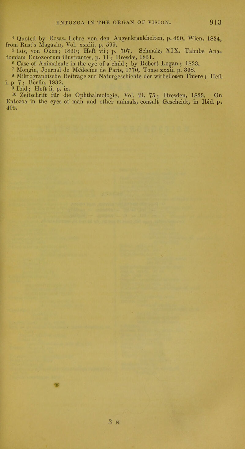 * Quoted by Rosas, Lehre von den Augenkrankheiten, p. 430, Wien, 1834, from Rust's Magazin, Vol. xxxiii. p. 599. s Isis, von Oken; 1830; Heft vii; p. 707. Schmalz, XIX. Tabulae Ana- tomiam Entozoorum illustrantes, p. 11; Dresdse, 1831. 6 Case of Animalcule in the eye of a child ; by Robert Logan ; 1833. Mongin, Journal de Medecine de Paris, 1770, Tome xxxii. p. 338. 8 Mikrographische Beitrage zur Naturgeschichte der wirbellosen Thiere; Heft i. p. 7 ; Berlin, 1832. 9 Ibid ; Heft ii. p. ix. 10 Zeitschrift fiii' die Ophthalmologic, Vol. iii. 75; Dresden, 1833. On Entozoa in the eyes of man and other animals, consult Gescheidt, in Ibid. p. 405. 3 N