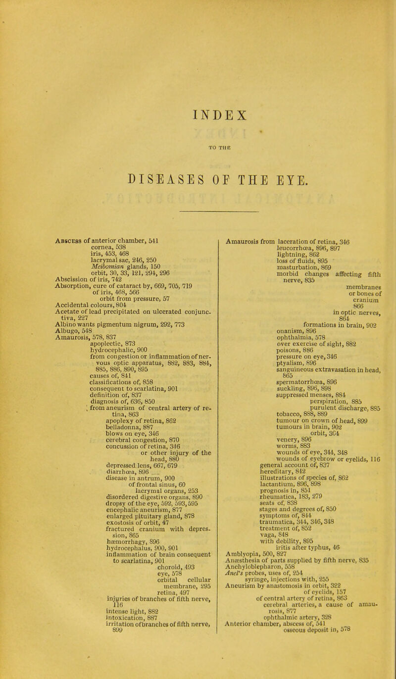 TO THE DISEASES OF THE EYE. Abscess of anterior chamber, 541 cornea, 538 iris, 453, 468 lacrymal sac, 246, 250 Meibomian glands, 150 orbit, 30, 33, 121, 294, 296 Abscission of iris, 742 Absorption, cure of cataract by, 669, 705, 719 of iris, 468, 566 orbit from pressure, 57 Accidental colours, 804 Acetate of lead precipitated on ulcerated conjunc- tiva, 227 Albino wants pigmentum nigrum, 292,773 Albugo, 648 Amaurosis, 578, 837 apoplectic, 873 hydrocephalic, 900 from congestion or inflammation of ner- vous optic apparatus, 882, 833, 884, 885, 886, 890, 895 causes of, 841 classifications of, 858 consequent to scarlatina, 901 definition of, 837 diagnosis of, 636, 850 \ from aneurism of central artery of re- tina, 863 apoplexy of retina, 862 belladonna, 887 blows on eye, 346 cerebral congestion, 870 concussion of retina, 346 or other injury of the head, 880 depressed lens, 667, 679 diarrhoea, 896 disease in antrum, 900 of frontal sinus, 60 lacrymal organs, 253 disordered digestive organs, 890 dropsy of the eye, 592, 593,595 encephalic aneurism, 877 enlarged pituitary gland, 878 exostosis of orbit, 47 fractured cranium with depres- sion, 865 htemorrhagy, 896 hydrocephalus, 900, 901 inflammation of brain consequent to scarlatina, 901 choroid, 493 eye, 578 orbital cellular membrane, 295 retina, 497 injuries of branches of fifth nerve, 116 intense light, 882 intoxication, 887 irritation ofbranches of fifth nerve, 899 Amaurosis from laceration of retina. 345 leucorrhoea, 896, 897 lightning, 862 loss of fluids, 895 ' masturbation, 869 morbid changes affecting fifth nerve, 835 membranes or bones of cranium 866 in optic nerves, 864 formations in braui, 902 onanism, 896 ophthalmia, 578 over exercise of sight, 882 poisons, 886 pressure on eye, 346 ptyalism, 896 sanguineous extravasation in head, 865 spermatorrhoea, 896 suckling, 896, 898 suppressed menses, 884 perspiration, 885 purulent discharge, 885 tobacco, 888, 889 tumour on crown of head, 899 tumours in brain, 902 orbit, 304 venery, 896 worms, 883 wounds of eye, 344, 348 wounds of eyebrow or eyelids, 116 general account of, 837 hereditary, 842 illustrations of species of, 862 lactantium, 896, 898 prognosis in, 851 rheuraatica, 183, 279 seats of, 838 stages and degrees of, 850 symptoms of, 844 traumatica, 344, 346,348 treatment of, 852 vaga, 848 with debility, 895 iritis after typhus, 46 Amblyopia, 500, 827 AniEsthesia of parts supplied by fifth nerve, 835 Anchyloblepharon, 558 Ariel's probes, uses of, 254 syringe, injections with, 255 Aneurism by anastomosis in orbit, 322 of eyelids, 157 of central artery of retina, 863 cerebral arteries, a cause of amau- rosis, 877 ophthalmic artery, 328 Anterior chamber, abscess of, 541 osseous deposit in, 578