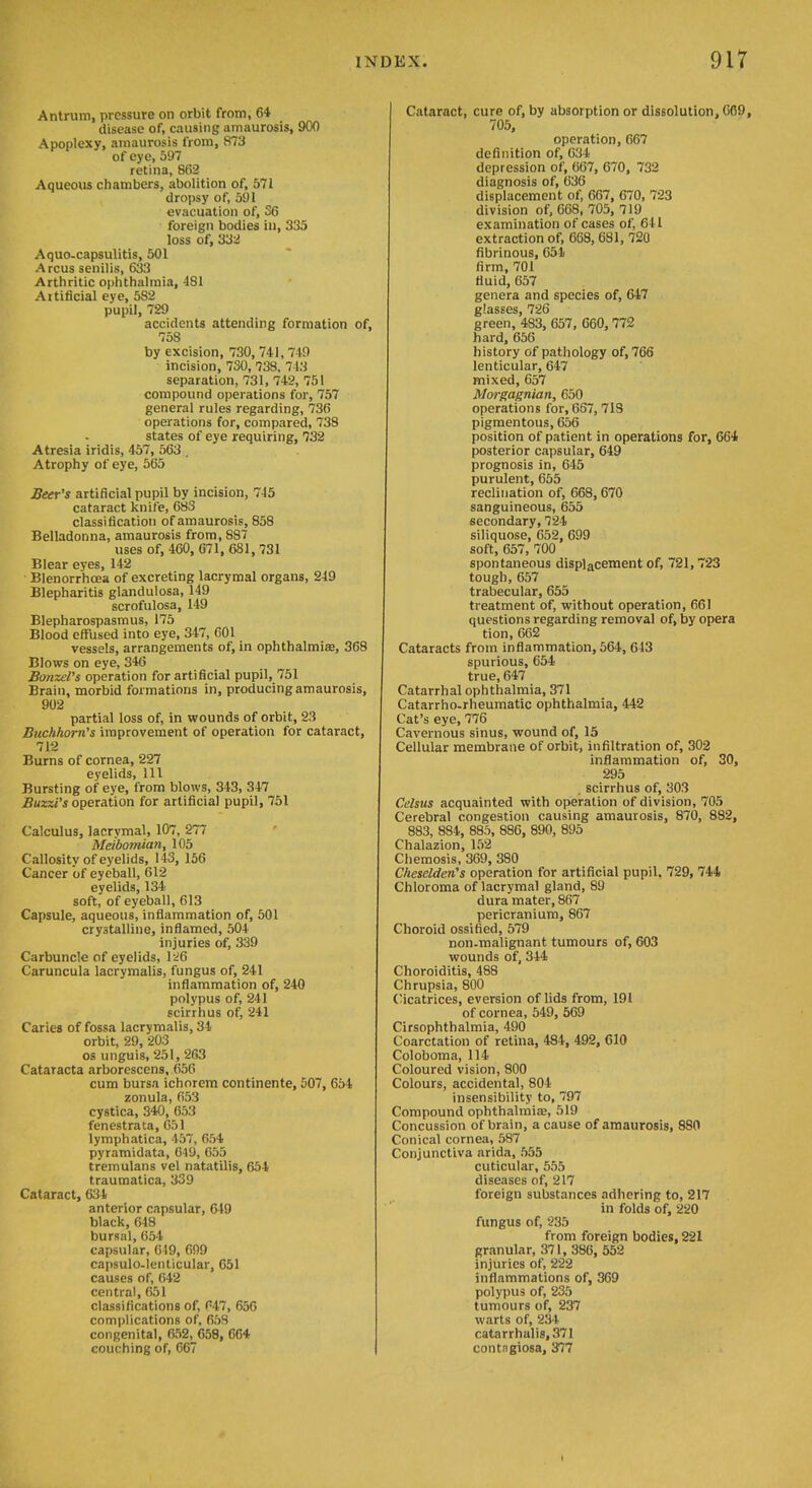 Antrum, pressure on orbit from, 64 disease of, causing amaurosis, 900 Apoplexy, amaurosis from, 873 of eye, 597 retina, 862 Aqueous chambers, abolition of, 571 dropsy of, 591 evacuation of, 36 foreign bodies in, 335 loss of, 332 Aquo-capsulitis, 501 A reus senilis, 633 Arthritic ophthalmia, 481 Artificial eye, 582 pupil, 729 accidents attending formation of, 758 by excision, 730, 741, 749 incision, 730, 738. 713 separation, 731, 742, 751 compound operations for, 757 general rules regarding, 736 operations for, compared, 738 states of eye requiring, 732 Atresia iridis, 457, 563 , Atrophy of eye, 565 Seer's artificial pupil by incision, 745 cataract knife, 683 classification of amaurosis, 858 Belladonna, amaurosis from, 887 uses of, 460, 671, 681, 731 Blear eyes, 142 Blenorrhcea of excreting lacrymal organs, 219 Blepharitis glandulosa, 149 scrofulosa, 149 Blepharospasmus, 175 Blood effused into eye, 347, 601 vessels, arrangements of, in ophthalmias, 368 Blows on eye, 346 BonzeVs operation for artificial pupil, 751 Brain, morbid formations in, producing amaurosis, 902 partial loss of, in wounds of orbit, 23 Buchhorn's improvement of operation for cataract, 712 Burns of cornea, 227 eyelids. 111 Bursting of eye, from blows, 343, 347 Buzzi's operation for artificial pupil, 751 Calculus, lacrymal, 107, 277 Meibomian, 105 Callosity of eyelids, 143, 156 Cancer of eyeball, 612 eyelids, 134 soft, of eyeball, 613 Capsule, aqueous, inflammation of, 501 crystalline, inflamed, 504 injuries of, 339 Carbuncle of eyelids, l-^6 Caruncula lacrymalis, fungus of, 241 inflammation of, 240 polypus of, 241 scirrhus of, 241 Caries of fossa lacrymalis, 34 orbit, 29, 203 OS unguis, 251, 263 Cataracta arborescens, 656 cum bursa ichorem continente, 507, 654 zonula, 653 cystica, 340, 653 fenestrata, 651 lymphatica, 457, 654 pyramidata, 049, 655 tremulans vel natatilis, 654 traumatica, 339 Cataract, 634 anterior capsular, 649 black, 648 bursal, 654 capsular, 649, 699 capsulo-Ienticular, 651 causes of, 642 central, 651 classifications of, C47, 650 complications of, 659 congenital, 652, 658, 064 couching of, 667 Cataract, cure of, by absorption or dissolution, C09, 705, operation, 667 definition of, 634 depression of, 667, 670, 732 diagnosis of, 636 displacement of, 667, 670, 723 division of, 608, 705, 719 examination of cases of, 641 extraction of, 668, 681, 720 fibrinous, 651 firm, 701 fluid, 657 genera and species of, 647 glasses, 726 green, 483, 657, 660, 772 hard, 656 history of pathology of, 766 lenticular, 647 mixed, 657 Morgagnian, 650 operations for, 667, 713 pigmentous, 656 position of patient in operations for, 664 posterior capsular, 649 prognosis in, 645 purulent, 655 reclination of, 668, 670 sanguineous, 655 secondary, 721 siliquose, 652, 699 soft, 657, 700 spontaneous displacement of, 721,723 tough, 657 trabecular, 655 treatment of, without operation, 661 questions regarding removal of, by opera tion, 662 Cataracts from inflammation, 564, 643 spurious, 654 true, 647 Catarrhal ophthalmia, 371 Catarrho-rheumatic ophthalmia, 442 Cat's eye, 776 Cavernous sinus, wound of, 15 Cellular membrane of orbit, infiltration of, 302 inflammation of, 30, 295 . scirrhus of, 303 Celsus acquainted with operation of division, 705 Cerebral congestion causing amaurosis, 870, 882, 883, 884, 885, 886, 890, 895 Chalazion, 152 Chemosis, 369, 380 Cheselden's operation for artificial pupil. 729, 744 Chloroma of lacrymal gland, 89 dura mater, 867 pericranium, 867 Choroid ossified, 579 non-malignant tumours of, 603 wounds of, 344 Choroiditis, 488 Chrupsia, 800 (Beatrices, eversion of lids from, 191 of cornea, 549, 569 Cirsophthalmia, 490 Coarctation of retina, 484, 492, 610 Coloboma, 114 Coloured vision, 800 Colours, accidental, 804 insensibility to, 797 Compound ophthalmias, 519 Concussion of brain, a cause of amaurosis, 880 Conical cornea, 587 Conjunctiva arida, 555 cuticular, 555 diseases of, 217 foreign substances adhering to, 217 in folds of, 220 fungus of, 235 from foreign bodies, 221 granular, 371, 386, 552 injuries of, 222 inflammations of, 369 polypus of, 235 tumours of, 237 warts of, 234 catarrhali8,371 contagiosa, 377