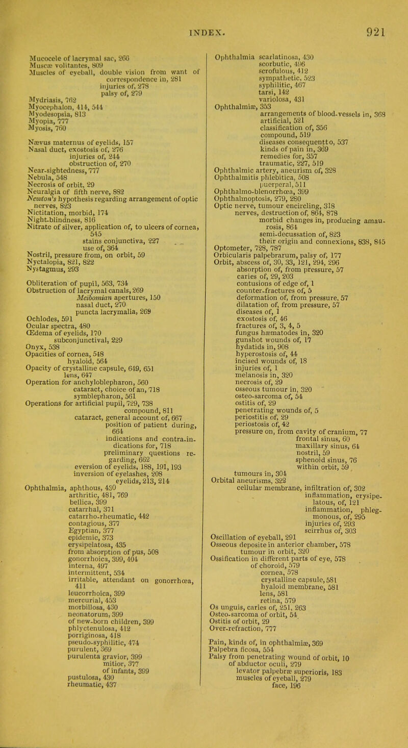 Mucocele of lacrymal sac, 2GG Rlusca; volitantes, 80it Muscles of eyeball, double vision from want of correspondence in, 281 injuries of, 273 palsy of, 210 Mydriasis, 7(52 Myocephalon, 414, 544 Myodesopsia, 813 Myopia, 777 Myosis, 760 Nievus raaternus of eyelids, 157 Nasal duct, exostosis of, 276 injuries of, 244 obstruction of, 270 Near-sightedness, 777 Nebula, 548 Necrosis of orbit, 29 Neuralgia of fifth nerve, 882 Newton's hypothesis regarding arrangement of optic nerves, 823 Nictitation, morbid, 174 Night-blindness, 816 Nitrate of silver, application of, to ulcers of cornea, 545 stains conjunctiva, 227 use of, 364 Nostril, pressure from, on orbit, 59 Nyctalopia, 821, 822 Nystagmus, 293 Obliteration of pupil, 563, 734 Obstruction of lacrymal canals, 269 Meibomian apertures, 150 nasal duct, 270 puncta lacrymalia, 269 Ochlodes, 591 Ocular spectra, 480 CEdema of eyelids, 170 subconjunctival, 229 Onyx, 538 Opacities of cornea, 548 hyaloid, 564 Opacity of crystalline capsule, 649, 651 lens, 647 Operation for anchyloblepharon, 560 cataract, choice of an, 718 symblepharon, 561 Operations for artificial pupil, 729, 738 compound, 811 cataract, general account of, 667 position of patient during, 664 indications and contra.in- dications for, 718 preliminary questions re- garding, 662 aversion of eyelids, 188, 191,193 inversion of eyelashes, 208 eyelids, 213, 214 Ophthalmia, aphthous, 430 arthritic, 481, 769 bellica, 399 catarrhal, 371 catarrho-rheumatic, 442 contagious, 377 Egyptian, 377 epidemic, 373 erysipelatosa, 435 from absorption of pus, 508 gonorrhoica, 399, 404 interna, 497 intermittent, 534 irritable, attendant on gonorrhoea, 411 leucorrhoica, 399 mercurial, 453 morbillosa, 430 neonatorum, 399 of new-born children, 399 phlyctenulosa, 412 porriginosa, 418 pseudo-syphilitic, 474 purulent, 369 purulenta gravior, 399 mitior, 377 of infants, 399 pustulosa, 430 rheumatic, 437 Ophthalmia scarlatinosa, 430 scorbutic, 496 scrofulous, 412 sympathetic, 523 syphilitic, 467 tarsi, 142 variolosa, 431 Ophthalmia?, 353 arrangements of blood-vessels in, 303 artificial, 521 classification of, 350 compound, 519 diseases consequentto, 537 kinds of pain in, 369 remedies for, 357 traumatic, 227, 519 Ophthalmic artery, aneurism of, 328 Ophthalmitis plilebitica, 508 puerperal, 511 Ophthalmo-blenorrhoea, 399 Ophthalmoptosis, 279, 280 Optic nerve, tumour encircling, 318 nerves, destruction of, 864, 878 morbid changes in, producing amau- rosis, 864 semi-decussation of, 823 their origin and connexions, 838, 845 Optometer, 728, 787 Orbicularis palpebrarum, palsy of, 177 Orbit, abscess of, 30, 33, 121, 294, 296 absorption of, from pressure, 57 caries of, 29, 203 contusions of edge of, 1 counter-fractures of, 5 deformation of, from pressure, 57 dilatation of, from pressure, 57 diseases of, 1 exostosis of, 46 fractures of, 3, 4, 5 fungus haematodes in, 320 gunshot wounds of, 17 hydatids in, 908 hyperostosis of, 44 incised wounds of, 18 injuries of, 1 melanosis in, 320 necrosis of, 29 osseous tumour in, 320 osteo-sarcoma of, 54 ostitis of, 29 penetrating wounds of, 5 periostitis of, 29 periostosis of, 42 pressure on, from cavity of cranium, 77 frontal sinus, 60 maxillary sinus, 64 nostril, 59 sphenoid sinus, 76 within orbit, 59 ^ tumours in, 304 Orbital aneurisms, 322 cellular membrane, infiltration of, 302 inflammation, erysipe- latous, of, 121 inflammation, phleg- monous, of, 295 injuries of, 293 scirrhus of, 303 Oscillation of eyeball, 291 Osseous depositein anterior chamber, 578 tumour in orbit, 320 Ossification in different parts of eye, 578 of choroid, 579 cornea, 578 crystalline capsule, 581 hyaloid membrane, 581 lens, 581 retina, 579 Os unguis, caries of, 251, 263 Osteo-sarcoma of orbit, 54 Ostitis of orbit, 29 Over-refraction, 777 Pain, kinds of, in ophthalmia, 369 Palpebra ficosa, 554 Palsy from penetrating wound of orbit, 10 of abductor oculi, 279 levator palpebra? superioris, 183 muscles of eyeball, 279 face, 19G
