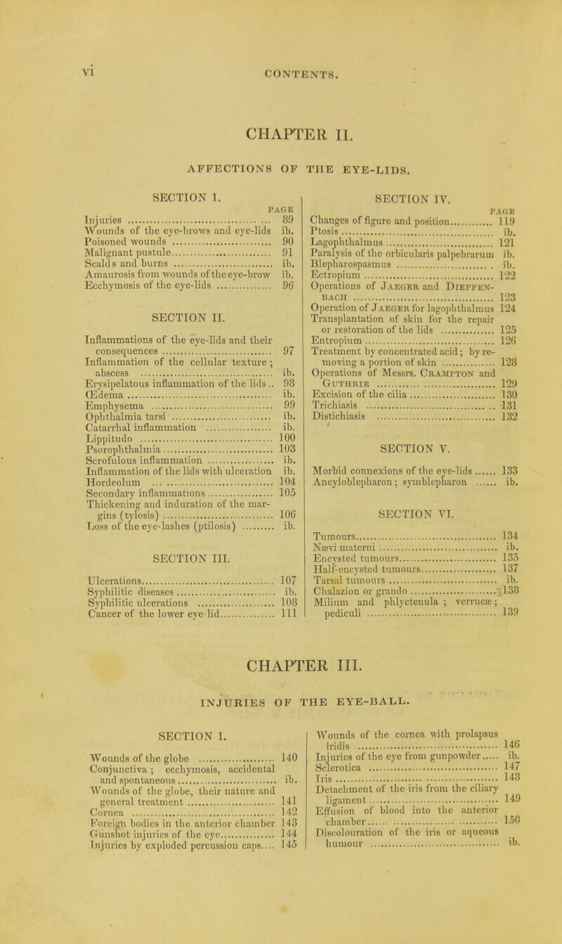 CHAPTER II. AFFECTIONS OF THE EYE-LIDS. SECTION 1. PAGE Injuries 89 Wounds of the eye-brows and eye-lids ib. Poisoned wounds 90 Malignant pustule 91 Scalds and burns ib. A maurosis from wounds of the eye-brow ib. Ecchymosis of the eye-lids 96 SECTION II. Inflammations of the eye-lids and their consequences 97 Inflammation of the cellular texture ; abscess ib. Erysipelatous inflammation of the lids.. 98 Q3dema ib. Emphysema 99 Ophthalmia tarsi ib. Catarrhal inflammation ib. Lippitudo 100 Psorophthalmia 103 Scrofulous inflammation ib. Inflammation of the lids with ulceration ib. Hordeolum 104 Secondary inflammations 105 Thickening and induration of the mar- gins (tylosis) 106 Loss of the eye-lashes (ptilosis) ib. SECTION III. Ulcerations 107 Syphilitic diseases ib. Syphilitic ulcerations 108 Cancer of the lower eye lid Ill SECTION IV. PAGE Changes of figure and position 119 Ptosis ib. Lagophthalmus 121 Paralysis of the orbicularis palpebrarum ib. Blepharospasmus ib. Ectropium 122 Operations of Jaeger and DlEFFEN- bach 123 Operation of Jaeger for lagophthalmus 124 Transplantation of skin for the repair or restoration of the lids 125 Entropium 126 Treatment by concentrated acid; byre- moving a portion of skin 128 Operations of Messrs. Cramfton and Guthrie 129 Excision of the cilia 130 Trichiasis 131 Distichiasis 132 * SECTION V. Morbid connexions of the eye-lids 133 Ancyloblepharon; syrnblepharon ib. SECTION VI. Tumours 134 Ntevi materui ib. Encysted tumours 135 Half-encysted tumours 137 Tarsal tumours ib. Chalazion or grando 138 Milium and phlyctenula ; verruca;; pediculi 139 CHAPTER III. INJURIES OF THE EYE-BALL. SECTION I. Wounds of the globe 140 Conjunctiva; ecchymosis, accidental and spontaneous ib. Wounds of the globe, their nature and general treatment 141 Cornea 142 Foreign bodies in the anterior chamber 143 Gunshot injuries of the eye 1-14 Injuries by exploded percussion caps.... 145 Wounds of the cornea with prolapsus iridis 146 Injuries of the eye from gunpowder ib. Sclerotica 147 Iris 148 Detachment of the iris from the ciliary ligament 149 Effusion of blood into the anterior chamber 150 Discolouration of the iris or aqueous humour ib.