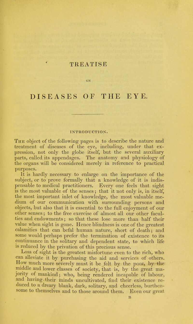 TREATISE ON DISEASES OF THE EYE. INTRODUCTION. The object of the following pages is to describe the nature and treatment of diseases of the eye, including, under that ex- pression, not only the globe itself, but the several auxiliary parts, called its appendages. The anatomy and physiology of the organs will be considered merely in reference to practical purposes. It is hardly necessary to enlarge on the importance of the subject, or to prove formally that a knowledge of it is indis- pensable to medical practitioners. Every one feels that sight is the most valuable of the senses; that it not only is, in itself, the most important inlet of knowledge, the most valuable me- dium of our communication with surrounding persons and objects, but also that it is essential to the full enjoyment of our other senses; to the free exercise of almost all our other facul- ties and endowments; so that these lose more than half their value when sight is gone. Hence blindness is one of the greatest calamities that can befal human nature, short of death; and some would perhaps prefer the termination of existence to its continuance in the solitary and dependent state, to which life is reduced by the privation of this precious sense. Loss of sight is the greatest misfortune even to the rich, who can alleviate it by purchasing the aid and services of others. How much more severely must it be felt by the poor, by. the middle and lower classes of society, that is, by the great ma- jority of mankind; who, being rendered incapable of labour, and having,their minds uncultivated, find their existence re- duced to a dreary blank, dark, solitary, and cheerless, burthen- some to themselves and to those around them. Even our great B