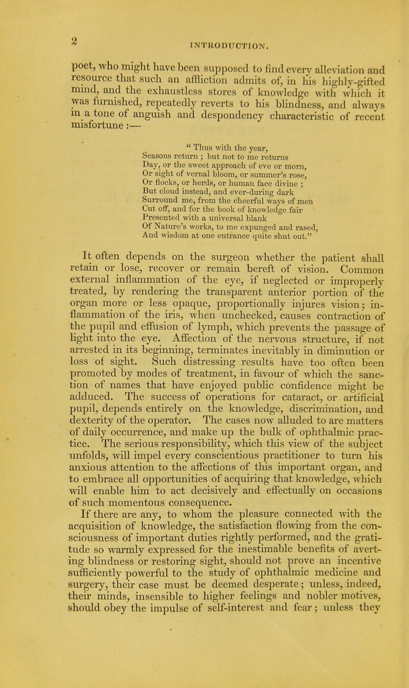 I NTRODUCTIO.V. poet, who might have been supposed to find every alleviation and resource that such an affliction admits of, in his highly-gifted mind, and the exhaustless stores of knowledge u it h which it was furnished, repeatedly reverts to his blindness, and always m a tone of anguish and despondency characteristic of recent misfortune:—  Thus with the year, Seasons return ; but not to me returns Day, or the sweet approach of eve or morn, Or sight of vernal bloom, or summer's rose, Or flocl is, or herds, or human face divine ; But cloud instead, and ever-dui'ing dark Surround me, from the cheerful ways of men Cut off, and for the book of knowledge fair Presented with a universal blank Of Nature's works, to me expunged and rased, And wisdom at one entrance quite shut out. It often depends on the surgeon whether the patient shall retain or lose, recover or remain bereft of vision. Common external inflammation of the eye, if neglected or improperly treated, by rendering the transparent anterior portion of the organ more or less opaque, proportionally injures vision; in- flammation of the iris, when unchecked, causes contraction of the pupil and effusion of lymph, which prevents the passage of light into the eye. Affection of the nervous structure, if not arrested in its beginning, terminates inevitably in diminution or loss of sight. Such distressing results have too often been promoted by modes of treatment, in favour of which the sanc- tion of names that have enjoyed public confidence might be adduced. The success of operations for cataract, or artificial pupil, depends entirely on the knowledge, discrimination, and dexterity of the operator. The cases now alluded to are matters of daily occurrence, and make up the bulk of ophthalmic prac- tice. The serious responsibility, which this view of the subject unfolds, will impel eveiy conscientious practitioner to turn his anxious attention to the affections of this important organ, and to embrace all opportunities of acquiring that knowledge, which will enable him to act decisively and effectually on occasions of such momentous consequence. If there are any, to whom the pleasure connected with the acquisition of knowledge, the satisfaction flowing from the con- sciousness of important duties rightly performed, and the grati- tude so warmly expressed for the inestimable benefits of avert- ing blindness or restoring sight, should not prove an incentive sufficiently powerful to the study of ophthalmic medicine and surgery, their case must be deemed desperate; unless, indeed, their minds, insensible to higher feelings and nobler motives, should obey the impulse of self-interest and fear; unless they