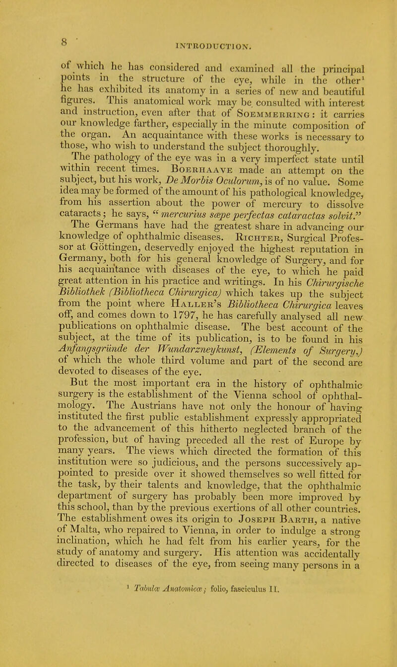 INTRODUCTION. of which he has considered and examined all the principal points in the structure of the eye, while in the other1 he has exhibited its anatomy in a series of new and beautiful figures. This anatomical work may be consulted with interest and instruction, even after that of Soemmerring : it carries our knowledge farther, especially in the minute composition of the organ. An acquaintance with these works is necessary to those, who wish to understand the subject thoroughly. The pathology of the eye was in a very imperfect state until within recent times. Boerhaave made an attempt on the subject, but his work, Be Morbis Oculorum, is of no value. Some idea may be formed of the amount of his pathological knowledge, from his assertion about the power of mercury to dissolve cataracts; he says,  mercurius scepe perfectas cataractas solvit. The Germans have had the greatest share in advancing our knowledge of ophthalmic diseases. Richter, Surgical Profes- sor at Gottingen, deservedly enjoyed the highest reputation in Germany, both for his general knowledge of Surgery, and for his acquaintance with diseases of the eye, to which he paid great attention in his practice and writings. In his Chirurgische Bibliothek (Bibliotheca Chirurgica) which takes up the subject from the point where Haller's Bibliotheca Chirurgica leaves off, and comes down to 1797, he has carefully analysed all new publications on ophthalmic disease. The best account of the subject, at the time of its publication, is to be found in his Anfangsgrunde der Wundarzneylunst, (Elements of Surgery.) of which the whole third volume and part of the second are devoted to diseases of the eye. But the most important era in the history of ophthalmic surgery is the establishment of the Vienna school of ophthal- mology. The Austrians have not only the honour of having instituted the first public establishment expressly appropriated to the advancement of this hitherto neglected branch of the profession, but of having preceded all the rest of Europe by many years. The views which directed the formation of this institution were so judicious, and the persons successively ap- pointed to preside over it showed themselves so well fitted for the task, by their talents and knowledge, that the ophthalmic department of surgery has probably been more improved by this school, than by the previous exertions of all other countries. The establishment owes its origin to Joseph Barth, a native of Malta, who repaired to Vienna, in order to indulge a strong inclination, which he had felt from his earlier years, for the study of anatomy and surgery. His attention was accidentally directed to diseases of the eye, from seeing many persons in a Tabula Anatomicce; folio, fasciculus II.