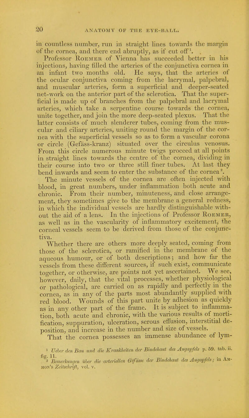 in countless number, run in straight lines towards the margin of the cornea, and there end abruptly, as if cut off1. . Professor Roemer of Vienna has succeeded better in his injections, having filled the arteries of the conjunctiva cornea in an infant two months old. He says, that the arteries of the ocular conjunctiva coming from the lacrymal, palpebral, and muscular arteries, form a superficial and deeper-seated net-work on the anterior part of the sclerotica. That the super- ficial is made up of branches from the palpebral and lacrymal arteries, which take a serpentine course towards the cornea, unite together, and join the more deep-seated plexus. That the latter consists of much slenderer tubes, coming from the mus- cular and ciliary arteries, uniting round the margin of the cor- nea with the superficial vessels so as to form a vascular corona or circle (Gefass-kranz) situated over the circulus venosus. From this circle numerous minute twigs proceed at all points in straight lines towards the centre of the cornea, dividing in their course into two or three still finer tubes. At last they bend inwards and seem to enter the substance of the cornea2. The minute vessels of the cornea are often injected with blood, in great numbers, under inflammation both acute and chronic. From their number, minuteness, and close arrange- ment, they sometimes give to the membrane a general redness, in which the individual vessels are hardly distinguishable with- out the aid of a lens. In the injections of Professor Roemer, as well as in the vascularity of inflammatory excitement, the corneal vessels seem to be derived from those of the conjunc- tiva. Whether there are others more deeply seated, coming from those of the sclerotica, or ramified in the membrane of the aqueous humour, or of both descriptions; and how far the vessels from these different sources, if such exist, communicate together, or otherwise, are points not yet ascertained. We see, however, daily, that the vital processes, whether physiological or pathological, are carried on as rapidly and perfectly in the cornea, as in any of the parts most abundantly supplied with red blood. Wounds of this part unite by adhesion as quickly as in any other part of the frame. It is subject to inflamma- tion, both acute and chronic, with the various results of morti- fication, suppuration, ulceration, serous effusion, interstitial de- position, and increase in the number and size of vessels. That the cornea possesses an immense abundance of lym- 1 Ueber den Bait und die Krankheiten der Bindehaut des Augapfeh p. 59. tab. ii. g2 ^Bemerkungen uber die arteridlen Gefdsse der Bindehaut des Augapfeh; in Am- nion's Zeilschrift, vol. v.