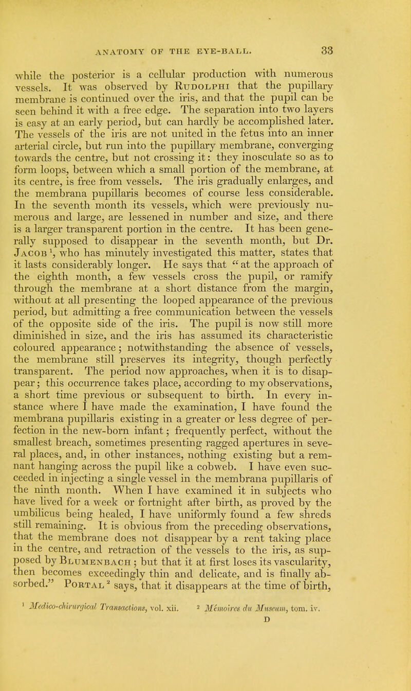 while the posterior is a cellular production with numerous vessels. It was observed by Rudolphi that the pupillary membrane is continued over the iris, and that the pupil can be seen behind it with a free edge. The separation into two layers is easy at an early period, but can hardly be accomplished later. The vessels of the his are not united in the fetus into an inner arterial circle, but run into the pupillary membrane, converging towards the centre, but not crossing it: they inosculate so as to form loops, between which a small portion of the membrane, at its centre, is free from vessels. The iris gradually enlarges, and the membrana pupillaris becomes of course less considerable. In the seventh month its vessels, which were previously nu- merous and large, are lessened in number and size, and there is a larger transparent portion in the centre. It has been gene- rally supposed to disappear in the seventh month, but Dr. Jacob x, who has minutely investigated this matter, states that it lasts considerably longer. He says that  at the approach of the eighth month, a few vessels cross the pupil, or ramify through the membrane at a short distance from the margin, without at all presenting the looped appearance of the previous period, but admitting a free communication between the vessels of the opposite side of the iris. The pupil is now still more diminished in size, and the iris has assumed its characteristic coloured appearance; notwithstanding the absence of vessels, the membrane still preserves its integrity, though perfectly transparent. The period now approaches, when it is to disap- pear ; this occurrence takes place, according to my observations, a short time previous or subsequent to birth. In every in- stance where I have made the examination, I have found the membrana pupillaris existing in a greater or less degree of per- fection in the new-born infant; frequently perfect, without the smallest breach, sometimes presenting ragged apertures in seve- ral places, and, in other instances, nothing existing but a rem- nant hanging across the pupil like a cobweb. I have even suc- ceeded in injecting a single vessel in the membrana pupillaris of the ninth month. When I have examined it in subjects who have lived for a week or fortnight after birth, as proved by the umbilicus being healed, I have uniformly found a few shreds still remaining. It is obvious from the preceding observations, that the membrane does not disappear by a rent taking place m the centre, and retraction of the vessels to the iris, as sup- posed by Blumenbach ; but that it at first loses its vascularity, then becomes exceedingly thin and delicate, and is finally ab- sorbed. Portal 2 says, that it disappears at the time of birth, 1 Medico-clurunjical Transactions, vol. xii. 2 Memoircs du Museum, torn. iv. D