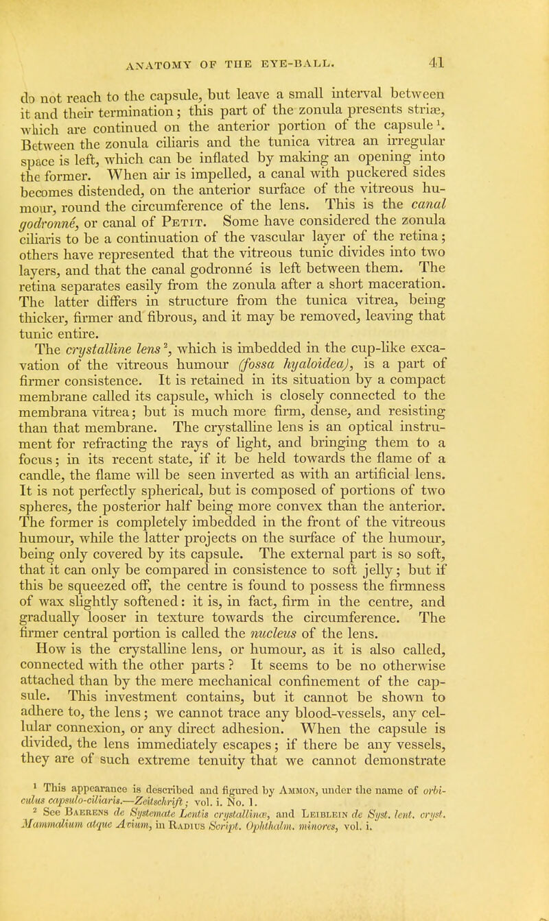do not reach to the capsule, but leave a small interval between it and their termination; this part of the zonula presents striae, which are continued on the anterior portion of the capsule K Between the zonula ciliaris and the tunica vitrea an irregular space is left, which can be inflated by making an opening into the former. When air is impelled, a canal with puckered sides becomes distended, on the anterior surface of the vitreous hu- mour, round the circumference of the lens. This is the canal ffodronne, or canal of Petit. Some have considered the zonula ciliaris to be a continuation of the vascular layer of the retina; others have represented that the vitreous tunic divides into two layers, and that the canal godronne is left between them. The retina separates easily from the zonula after a short maceration. The latter differs in structure from the tunica vitrea, being thicker, firmer and fibrous, and it may be removed, leaving that tunic entire. The crystalline lens2, which is imbedded in the cup-like exca- vation of the vitreous humour (fossa hyaloideaj, is a part of firmer consistence. It is retained in its situation by a compact membrane called its capsule, which is closely connected to the membrana vitrea; but is much more firm, dense, and resisting than that membrane. The crystalline lens is an optical instru- ment for refracting the rays of light, and bringing them to a focus; in its recent state, if it be held towards the flame of a candle, the flame will be seen inverted as with an artificial lens. It is not perfectly spherical, but is composed of portions of two spheres, the posterior half being more convex than the anterior. The former is completely imbedded in the front of the vitreous humour, while the latter projects on the surface of the humour, being only covered by its capsule. The external part is so soft, that it can only be compared in consistence to soft jelly; but if this be squeezed off, the centre is found to possess the firmness of wax slightly softened: it is, in fact, firm in the centre, and gradually looser in texture towards the circumference. The firmer central portion is called the nucleus of the lens. How is the crystalline lens, or humour, as it is also called, connected with the other parts ? It seems to be no otherwise attached than by the mere mechanical confinement of the cap- sule. This investment contains, but it cannot be shown to adhere to, the lens; we cannot trace any blood-vessels, any cel- lular connexion, or any direct adhesion. When the capsule is divided, the lens immediately escapes; if there be any vessels, they are of such extreme tenuity that we cannot demonstrate 1 This appearance is described and figured by Ammon, under the name of orbi- culus capsulo-cttiarti.—Zeitschrift; vol. i. No. 1. 2 See Baerens clc Systemate Lent/is crystallines, and Leiblein de Syst. lent, crust. MammaUwm atque Avium, in Radius Sorvpt. Opbthdm. minores, vol. i.