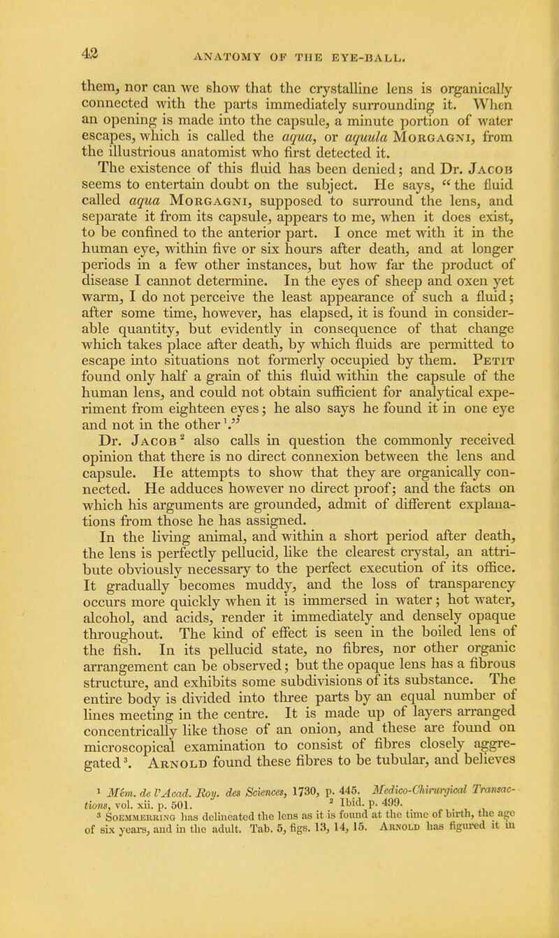 them, nor can we show that the crystalline lens is organically connected with the parts immediately surrounding it. When an opening is made into the capsule, a minute portion of water escapes, which is called the aqua, or aquula Morgagni, from the illusti'ious anatomist who first detected it. The existence of this fluid has been denied; and Dr. Jacois seems to entertain doubt on the subject. He says,  the fluid called aqua Morgagni, supposed to surround the lens, and separate it from its capsule, appears to me, when it does exist, to be confined to the anterior part. I once met with it in the human eye, within five or six hours after death, and at longer periods in a few other instances, but how far the product of disease I cannot determine. In the eyes of sheep and oxen yet warm, I do not perceive the least appearance of such a fluid; after some time, however, has elapsed, it is found in consider- able quantity, but evidently in consequence of that change which takes place after death, by which fluids are permitted to escape into situations not formerly occupied by them. Petit found only half a grain of this fluid within the capsule of the human lens, and could not obtain sufficient for analytical expe- riment from eighteen eyes; he also says he found it in one eye and not in the otherx Dr. Jacob2 also calls in question the commonly received opinion that there is no direct connexion between the lens and capsule. He attempts to show that they are organically con- nected. He adduces however no direct proof; and the facts on which his arguments are grounded, admit of different explana- tions from those he has assigned. In the living animal, and within a short period after death, the lens is perfectly pellucid, like the clearest crystal, an attri- bute obviously necessary to the perfect execution of its office. It gradually becomes muddy, and the loss of transparency occurs more quickly when it is immersed in water; hot water, alcohol, and acids, render it immediately and densely opaque throughout. The kind of effect is seen in the boiled lens of the fish. In its pellucid state, no fibres, nor other organic arrangement can be observed; but the opaque lens has a fibrous structure, and exhibits some subdivisions of its substance. The entire body is divided into three parts by an equal number of lines meeting in the centre. It is made up of layers arranged concentrically like those of an onion, and these are found on microscopical examination to consist of fibres closely aggre- gated3. Arnold found these fibres to be tubular, and believes 1 Mem. de I'Acad. Roy. des Sciences, 1730, p. 445. Mcdico-Chirurgical Transac- tions, vol. xii. p. 501. 2 Ibid- P- 4!)9- 3 Soemmeiuung lias delineated the lens as it is found at the time of birth, the B|e of six years, and in the adult. Tab. 5, figs. 13, 14, 15. Arnold has figured it in