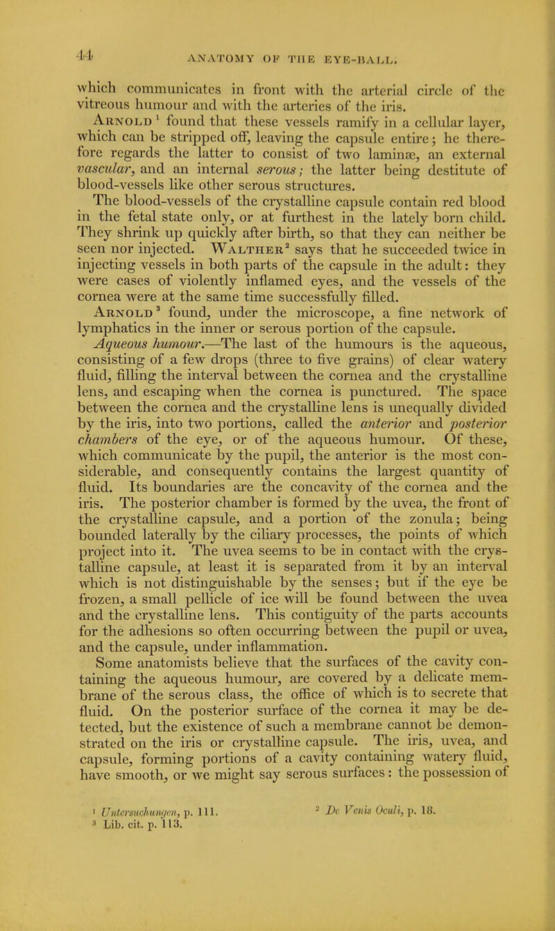 which communicates in front with the arterial circle of the vitreous humour and with the arteries of the iris. Arnold 1 found that these vessels ramify in a cellular layer, which can be stripped off, leaving the capsule entire; he there- fore regards the latter to consist of two laminae, an external vascular, and an internal serous; the latter being destitute of blood-vessels like other serous structures. The blood-vessels of the crystalline capsule contain red blood in the fetal state only, or at furthest in the lately born child. They shrink up quickly after birth, so that they can neither be seen nor injected. Waltheb2 says that he succeeded twice in injecting vessels in both parts of the capsule in the adult: they were cases of violently inflamed eyes, and the vessels of the cornea were at the same time successfully rilled. Arnold 3 found, under the microscope, a fine network of lymphatics in the inner or serous portion of the capsule. Aqueous humour.—The last of the humours is the aqueous, consisting of a few drops (three to five grains) of clear watery fluid, filling the interval between the cornea and the crystalline lens, and escaping when the cornea is punctured. The space between the cornea and the crystalline lens is unequally divided by the iris, into two portions, called the anterior and posterior chambers of the eye, or of the aqueous humour. Of these, which communicate by the pupil, the anterior is the most con- siderable, and consequently contains the largest quantity of fluid. Its boundaries are the concavity of the cornea and the iris. The posterior chamber is formed by the uvea, the front of the crystalline capsule, and a portion of the zonula; being bounded laterally by the ciliary processes, the points of which project into it. The uvea seems to be in contact with the crys- talline capsule, at least it is separated from it by an interval which is not distinguishable by the senses; but if the eye be frozen, a small pellicle of ice will be found between the uvea and tbe crystalline lens. This contiguity of the parts accounts for the adhesions so often occurring between the pupil or uvea, and the capsule, under inflammation. Some anatomists believe that the surfaces of the cavity con- taining the aqueous humour, are covered by a delicate mem- brane of the serous class, the office of which is to secrete that fluid. On the posterior surface of the cornea it may be de- tected, but the existence of such a membrane cannot be demon- strated on the iris or crystalline capsule. The iris, uvea, and capsule, forming portions of a cavity containing watery fluid, have smooth, or we might say serous surfaces: the possession of 1 UntcrsuohvMgen, i>. 111. a Lib. cit. p. 113. ■ Dc Venn Oculi, p. 18.