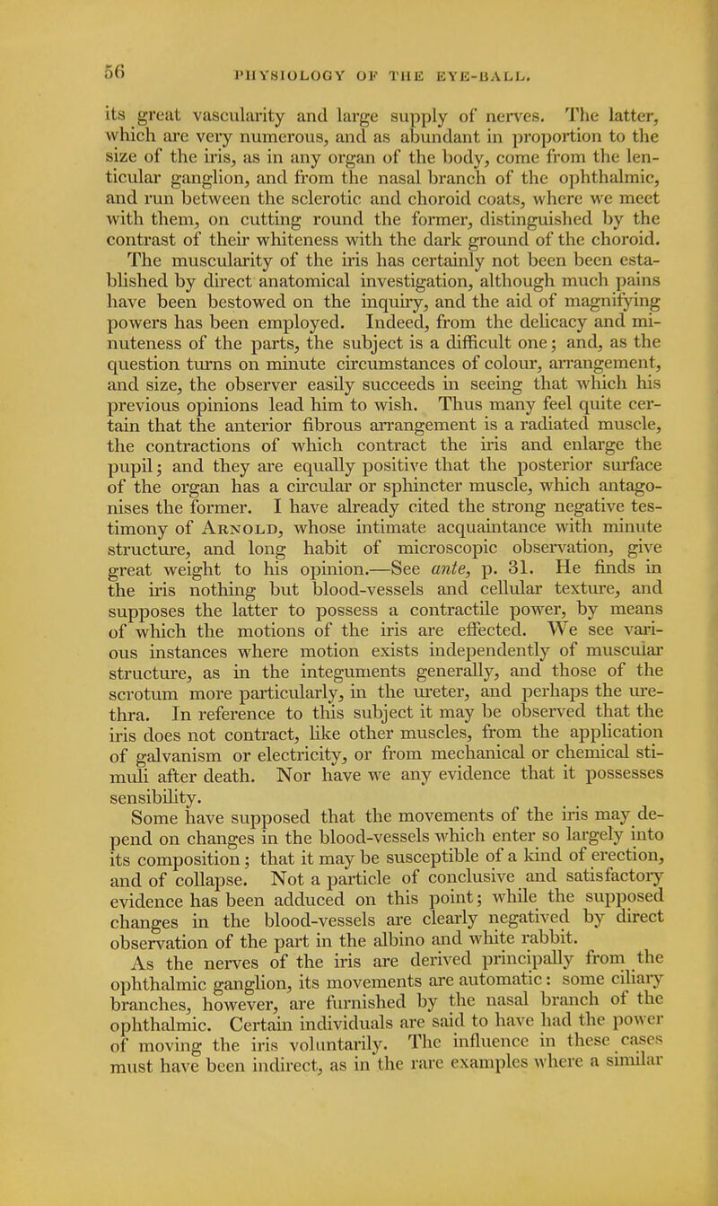 1'UY.SIOLOGY OI' Til E BYE-BALI/. its great vascularity and large supply of* nerves. The latter, which are very numerous, and as abundant in proportion to the size of the iris, as in any organ of the body, come from the len- ticular ganglion, and from the nasal branch of the ophthalmic, and run between the sclerotic and choroid coats, where we meet with them, on cutting round the former, distinguished by the contrast of their whiteness with the dark ground of the choroid. The muscularity of the iris has certainly not been been esta- blished by direct anatomical investigation, although much pains have been bestowed on the inquiry, and the aid of magnifying powers has been employed. Indeed, from the delicacy and mi- nuteness of the parts, the subject is a difficult one; and, as the question turns on minute circumstances of colour, arrangement, and size, the observer easily succeeds in seeing that which his previous opinions lead him to wish. Thus many feel quite cer- tain that the anterior fibrous arrangement is a radiated muscle, the contractions of which contract the iris and enlarge the pupil; and they are equally positive that the posterior surface of the organ has a circular or sphincter muscle, which antago- nises the former. I have already cited the strong negative tes- timony of Arnold, whose intimate acquaintance with minute structure, and long habit of microscopic observation, give great weight to his opinion.—See ante, p. 31. He finds in the iris nothing but blood-vessels and cellular texture, and supposes the latter to possess a contractile power, by means of which the motions of the iris are effected. We see vari- ous instances where motion exists independently of muscular structure, as in the integuments generally, and those of the scrotum more particularly, in the ureter, and perhaps the ure- thra. In reference to this subject it may be observed that the iris does not contract, like other muscles, from the application of galvanism or electricity, or from mechanical or chemical sti- muli after death. Nor have we any evidence that it possesses sensibility. Some have supposed that the movements of the iris may de- pend on changes in the blood-vessels which enter so largely into its composition; that it may be susceptible of a kind of erection, and of collapse. Not a particle of conclusive and satisfactoiy evidence has been adduced on this point; while the supposed changes in the blood-vessels are clearly negatived by direct observation of the part in the albino and white rabbit. As the nerves of the iris are derived principally from the ophthalmic ganglion, its movements are automatic: some ciliary branches, however, are furnished by the nasal branch of the ophthalmic. Certain individuals are said to have had the power of moving the iris voluntarily. The influence in these cases must have been indirect, as in the rare examples where a similar