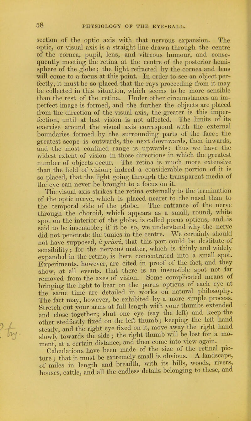 section of the optic axis with that nervous expansion. The optic, or visual axis is a straight line drawn through the centre of the cornea, pupil, lens, and vitreous humour, and conse- quently meeting the retina at the centre of the posterior hemi- sphere of the globe; the light refracted by the cornea and lens will come to a focus at this point. In order to see an object per- fectly, it must be so placed that the rays proceeding from it may be collected in this situation, which seems to be more sensible than the rest of the retina. Under other circumstances an im- perfect image is formed, and the further the objects are placed from the direction of the visual axis, the greater is this imper- fection, until at last vision is not affected. The limits of its exercise around the visual axis correspond with the external boundaries formed by the surrounding parts of the face; the greatest scope is outwards, the next downwards, then inwards, and the most confined range is upwards; thus we have the widest extent of vision in those directions in which the greatest number of objects occur. The retina is much more extensive than the field of vision; indeed a considerable portion of it is so placed, that the light going through the transparent media of the eye can never be brought to a focus on it. The visual axis strikes the retina externally to the termination of the optic nerve, which is placed nearer to the nasal than to the temporal side of the globe. The entrance of the nerve through the choroid, which appears as a small, round, white spot on the interior of the globe, is called poms opticus, and is said to be insensible; if it be so, we understand why the nerve did not penetrate the tunics in the centre. We certainly should not have supposed, a priori, that this part could be destitute of sensibility; for the nervous matter, which is thinly and widely expanded in the retina, is here concentrated into a small spot. Experiments, however, are cited in proof of the fact, and they show, at all events, that there is an insensible spot not far removed from the axes of vision. Some complicated means of bringing the light to bear on the porus opticus of each eye at the same time are detailed in works on natural philosophy. The fact may, however, be exhibited by a more simple process. Stretch out your arms at full length with your thumbs extended and close together; shut one eye (say the left) and keep the other stedfastly fixed on the left thumb; keeping the left hand steady, and the right eye fixed on it, move away the right hand slowly towards the side ; the right thumb wiU be lost for a mo- ment, at a certain distance, and then come into view again. Calculations have been made of the size of the retinal pic- ture ; that it must be extremely small is obvious. A landscape, of miles in length and breadth, with its hills, woods, rivers, houses, cattle, and all the endless details belonging to these, and