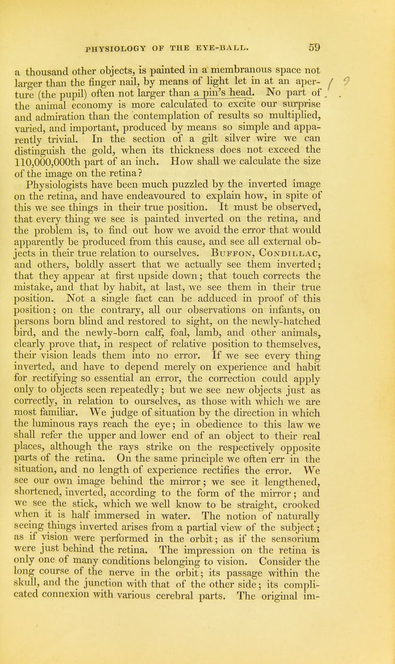 a thousand other objects, is painted in a membranous space not larger than the finger nail, by means of light let in at an aper- ture (the pupil) often not larger than a pin's head. No part of. the animal economy is more calculated to excite our surprise and admiration than the contemplation of results so multiplied, varied, and important, produced by means so simple and appa- rently trivial. In the section of a gilt silver wire we can distinguish the gold, when its thickness does not exceed the 110,000,000th part of an inch. How shall we calculate the size of the image on the retina? Physiologists have been much puzzled by the inverted image on the retina, and have endeavoured to explain how, in spite of this we see things in their true position. It must be observed, that eveiy thing we see is painted inverted on the retina, and the problem is, to find out how we avoid the error that would apparently be produced from this cause, and see all external ob- jects in their true relation to ourselves. Buffon, Condillac, and others, boldly assert that we actually see them inverted; that they appear at first upside down; that touch corrects the mistake, and that by habit, at last, we see them in their true position. Not a single fact can be adduced in proof of this position; on the contrary, all our observations on infants, on persons born blind and restored to sight, on the newly-hatched bird, and the newly-born calf, foal, lamb, and other animals, clearly prove that, in respect of relative position to themselves, their vision leads them into no error. If we see every thing inverted, and have to depend merely on experience and habit for rectifying so essential an error, the correction could apply only to objects seen repeatedly; but we see new objects just as correctly, in relation to ourselves, as those with which we are most familiar. We judge of situation by the direction in which the luminous rays reach the eye; in obedience to this law we shall refer the upper and lower end of an object to their real places, although the rays strike on the respectively opposite parts of the retina. On the same principle we often err in the situation, and no length of experience rectifies the error. We see our own image behind the mirror; we see it lengthened, shortened, inverted, according to the form of the mirror; and we see the stick, which we well know to be straight, crooked when it is half immersed in water. The notion of naturally seeing things inverted arises from a partial view of the subject; as if vision were performed in the orbit; as if the sensorium were just behind the retina. The impression on the retina is only one of many conditions belonging to vision. Consider the long course of the nerve in the orbit; its passage within the skull, and the junction with that of the other side; its compli- cated connexion with various cerebral parts. The original im-