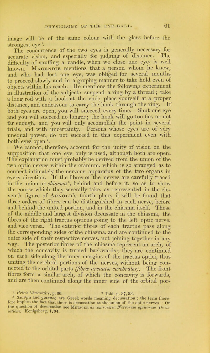 image will be of the same colour with the glass before the strongest eye \ The concurrence of the two eyes is generally necessary for accurate vision, and especially for judging of distance. The difficulty of snuffing a candle, when we close one eye, is well known. Magendie mentions that a person whom he knew, and who had lost one eye, was obliged for several months to proceed slowly and in a groping manner to take hold even of objects within his reach. He mentions the following experiment in illustration of the subject: suspend a ring by a thread; take a long rod with a hook at the end; place yourself at a proper distance, and endeavour to carry the hook through the ring. If both eyes are open, you will succeed every time. Shut one eye and you will succeed no longer; the hook will go too far, or not far enough, and you will only accomplish the point in several trials, and with uncertainty. Persons whose eyes are of very unequal power, do not succeed in this experiment even with both eyes open2. We cannot, therefore, account for the unity of vision on the supposition that one eye only is used, although both are open. The explanation must probably be derived from the union of the two optic nerves within the cranium, which is so arranged as to connect intimately the nervous apparatus of the two organs in eveiy direction. If the fibres of the nerves are carefully traced in the union or chiasma3, behind and before it, so as to show the course which they severally take, as represented in the ele- venth figure of Arnold's fourth plate, it will be found that three orders of fibres can be distinguished in each nerve, before and behind the united portion, and in the chiasma itself. Those of the middle and largest division decussate in the chiasma, the fibres of the right tractus opticus going to the left optic nerve, and vice versa. The exterior fibres of each tractus pass along the corresponding sides of the chiasma, and are continued to the outer side of their respective nerves, not joining together in any way. The posterior fibres of the chiasma represent an arch, of which the concavity is turned backwards; they are continued on each side along the inner margins of the tractus optici, thus uniting the cerebral portions of the nerves, without being con- nected to the orbital parts (fibrce arcuata cerebrales). The front fibres form a similar arch, of which the concavity is forwards, and are then continued along the inner side of the orbital por- 1 Precis eltmentaire, p. 86. 2 Ibid. p. 87, 88. 3 Xiaajxa and ^laa/iog are Greek words meaning decussation ; the term there- fore implies the fact that there is decussation at the union of the optic nerves. On the question of decussation sec Metzgek. de conttotersa Nervorum opticorum Decus- sation*. Kb'nigsbci'g, 1794.