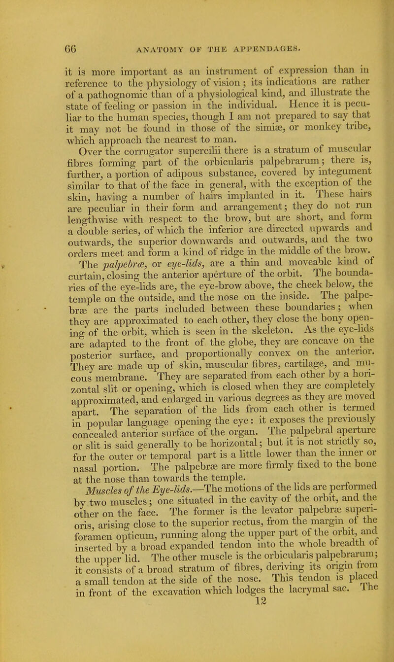 it is more important as an instrument of expression than in reference to the physiology of vision; its indications are rather of a pathognomic than of a physiological kind, and illustrate the state of feeling or passion in the individual. Hence it is pecu- liar to the human species, though I am not prepared to say that it may not be found in those of the simias, or monkey tribe, which approach the nearest to man. Over the corrugator supercilii there is a stratum of muscular fibres forming part of the orbicularis palpebrarum ; there is, further, a portion of adipous substance, covered by integument similar to that of the face in general, with the exception of the skin, having a number of hairs implanted in it. These hairs are peculiar in their form and arrangement; they do not run lengthwise with respect to the brow, but are short, and form a double series, of which the inferior are directed upwards and outwards, the superior downwards and outwards, and the two orders meet and form a kind of ridge in the middle of the brow. The palpebrce, or eye-lids, are a thin and moveable kind of curtain, closing the anterior aperture of the orbit. The bounda- ries of the eye-lids are, the eye-brow above, the cheek below, the temple on the outside, and the nose on the inside. The palpe- bral are the parts included between these boundaries; when they are approximated to each other, they close the bony open- ing of the orbit, which is seen in the skeleton. As the eye-lids are adapted to the front of the globe, they are concave on the posterior surface, and proportionally convex on the anterior. They are made up of skin, muscular fibres, cartilage, and mu- cous membrane. They are separated from each other by a hori- zontal slit or opening, which is closed when they are completely approximated, and enlarged in various degrees as they are moved apart. The separation of the lids from each other is termed in popular language opening the eye : it exposes the previously concealed anterior surface of the organ. The palpebral aperture or slit is said generally to be horizontal; but it is not strictly so, for the outer or temporal part is a little lower than the inner or nasal portion. The palpebral are more firmly fixed to the bone at the nose than towards the temple. Muscles of the Eye-lids.—-The motions of the hds are performed bv two muscles; one situated in the cavity of the orbit, and the other on the face. The former is the levator palpebral superi- oris arising close to the superior rectus, from the margin of the foramen opticum, running along the upper part of the orbit and inserted by a broad expanded tendon into the whole breadth ot the upper lid. The other muscle is the orbicularis palpebrarum; it consists of a broad stratum of fibres, deriving its origin from a small tendon at the side of the nose. This tendon is placed in front of the excavation which lodges the lacrymal sac. ine