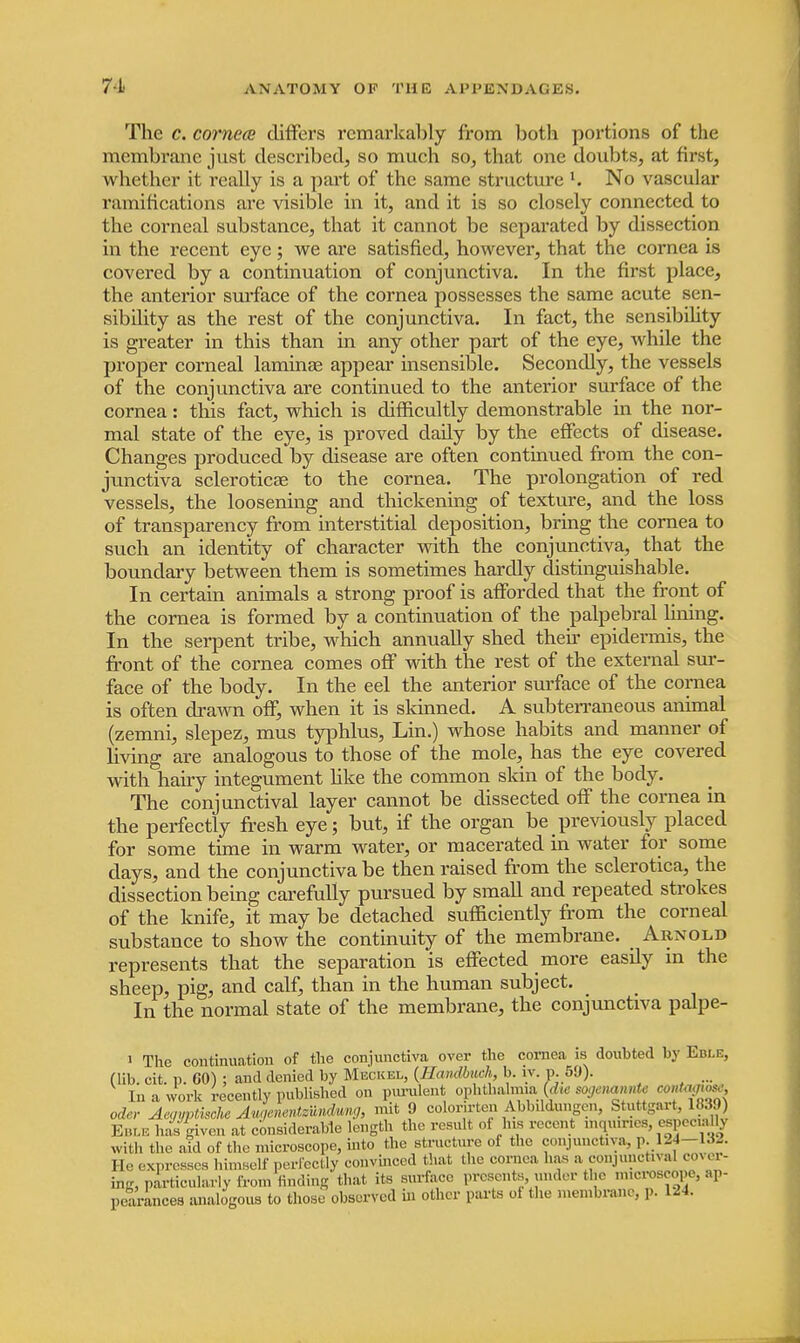 The c. cornea differs remarkably from both portions of the membrane just described, so much so, that one doubts, at first, whether it really is a part of the same structure l. No vascular ramifications are visible in it, and it is so closely connected to the corneal substance, that it cannot be separated by dissection in the recent eye; we are satisfied, however, that the cornea is covered by a continuation of conjunctiva. In the first place, the anterior surface of the cornea possesses the same acute sen- sibdity as the rest of the conjunctiva. In fact, the sensibility is greater in this than in any other part of the eye, while the proper corneal laminae appear insensible. Secondly, the vessels of the conjunctiva are continued to the anterior surface of the cornea: this fact, which is difficultly demonstrable in the nor- mal state of the eye, is proved dady by the effects of disease. Changes produced by disease are often continued from the con- junctiva sclerotica? to the cornea. The prolongation of red vessels, the loosening and thickening of texture, and the loss of transparency from interstitial deposition, bring the cornea to such an identity of character with the conjunctiva, that the boundary between them is sometimes hardly distinguishable. In certain animals a strong proof is afforded that the front of the cornea is formed by a continuation of the palpebral lining. In the serpent tribe, which annually shed their epidermis, the front of the cornea comes off with the rest of the external sur- face of the body. In the eel the anterior surface of the cornea is often drawn off, when it is skinned. A subterraneous animal (zemni, slepez, mus typhlus, Lin.) whose habits and manner of living are analogous to those of the mole, has the eye covered with hairy integument like the common skin of the body. The conjunctival layer cannot be dissected off the cornea in the perfectly fresh eye; but, if the organ be previously placed for some time in warm water, or macerated in water for some days, and the conjunctiva be then raised from the sclerotica, the dissection being carefully pursued by small and repeated strokes of the knife, it may be detached sufficiently from the corneal substance to show the continuity of the membrane. Arnold represents that the separation is effected more easdy m the sheep, pig, and calf, than in the human subject. In the normal state of the membrane, the conjunctiva palpe- i The continuation of the conjunctiva over the cornea is doubted by Eble, (lib. cit. p. 60) ; and denied by Meckel, (LLunUmch, b. iv.p 50). ... In a work recently published on purulent ophthatom (<foe sogemmU <*fW™h oder Aegyptisohe Augenentzundung, mit 9 colomten Ablnkhmgen, Stuttgart, 1830 Eble has given at considerable length the result of his recent mqumcs, especially with the. aid of the microscope, into the structure of the conjunctiva, p. 124-132. He expresses himself perfectly convinced that the cornea, has a conjunctiva cover- ing, particularly from finding that its surface presents, under the microscope, ap- pearances analogous to those observed in other parts ot the membrane, ,». 124.