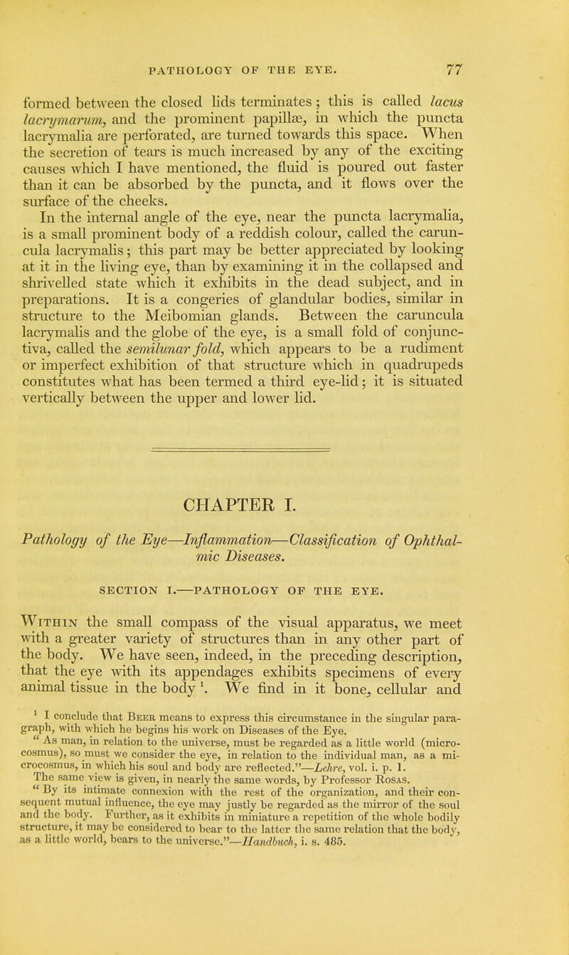 formed between the closed lids terminates; this is called lacus lacnjma-rwn, and the prominent papillae, in which the puncta lacrymalia are perforated, are turned towards this space. When the secretion of tears is much increased by any of the exciting causes which I have mentioned, the fluid is poured out faster than it can be absorbed by the puncta, and it flows over the surface of the cheeks. In the internal angle of the eye, near the puncta lacrymalia, is a small prominent body of a reddish colour, called the carun- cula lacrymalis; this part may be better appreciated by looking at it in the living eye, than by examining it in the collapsed and shrivelled state which it exhibits in the dead subject, and in preparations. It is a congeries of glandular bodies, similar in structure to the Meibomian glands. Between the caruncula lacrymalis and the globe of the eye, is a small fold of conjunc- tiva, called the semilunar fold, which appears to be a rudiment or imperfect exhibition of that structure which in quadrupeds constitutes what has been termed a third eye-lid; it is situated vertically between the upper and lower lid. CHAPTER I. Pathology of the Eye—Inflammation—Classification of Ophthal- mic Diseases. SECTION I. PATHOLOGY OF THE EYE. Within the small compass of the visual apparatus, we meet with a greater variety of structures than in any other part of the body. We have seen, indeed, in the preceding description, that the eye with its appendages exhibits specimens of every animal tissue in the body \ We find in it bone, cellular and 1 I conclude that Beer means to express this circumstance in the singular para- graph, with which he begins his work on Diseases of the Eye.  As man, in relation to the universe, must be regarded as a little world (micro- cosmus), so must we consider the eye, in relation to the individual man, as a mi- crocosmus, in which his soul and body are reflected.—Lehre, vol. i. p. 1. The same view is given, in nearly the same words, by Professor Rosas.  By its intimate connexion with the rest of the organization, and their con- sequent mutual influence, the eye may justly be regarded as the mirror of the soul and the body. Further, as it exhibits in miniature a repetition of the whole bodily structure, it may be considered to bear to the latter the same relation that the bodv, as a little world, bears to the universe.—Handbuck, i. s. 485.