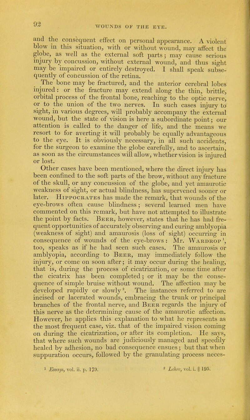 WOUNDS OF THE EYE. and the consequent effect on personal appearance. A violent blow in this situation, with or without wound, may affect the globe, as well as the external soft parts; may cause serious injury by concussion, without external wound, and thus sight may be impaired or entirely destroyed. I shall speak subse- quently of concussion of the retina. The bone may be fractured, and the anterior cerebral lobes injured: or the fracture may extend along the thin, brittle, orbital process of the frontal bone, reaching to the optic nerve, or to the union of the two nerves. In such cases injury to sight, in various degrees, will probably accompany the external wound, but the state of vision is here a subordinate point; our attention is called to the danger of life, and the means we resort to for averting it will probably be equally advantageous to the eye. It is obviously necessary, in all such accidents, for the surgeon to examine the globe carefully, and to ascertain, as soon as the circumstances will allow, whether vision is injured or lost. Other cases have been mentioned, where the direct injury has been confined to the soft parts of the brow, without any fracture of the skull, or any concussion of the globe, and yet amaurotic weakness of sight, or actual blindness, has supervened sooner or later. Hippocrates has made the remark, that wounds of the eye-brows often cause blindness; several learned men have commented on this remark, but have not attempted to illustrate the point by facts. Beer, however, states that he has had fre- quent opportunities of accurately observing and curing amblyopia (weakness of sight) and amaurosis (loss of sight) occurring in consequence of wounds of the eye-brows: Mr. Wardrop 13 too, speaks as if he had seen such cases. The amaurosis or amblyopia, according to Beer, may immediately follow the injury, or come on soon after; it may occur during the healing, that is, during the process of cicatrization, or some time after the cicatrix has been completed; or it may be the conse- quence of simple bruise without wound. The affection may be developed rapidly or slowly3. The instances referred to are incised or lacerated wounds, embracing the trunk or principal branches of the frontal nerve, and Beer regards the injury of this nerve as the determining cause of the amaurotic affection. However, he applies this explanation to what he represents as the most frequent case, viz. that of the impaired vision coming on during the cicatrization, or after its completion. He says, that where such wounds are judiciously managed and speedily healed by adhesion, no bad consequence ensues; but that when suppuration occurs, followed by the granulating process neces-