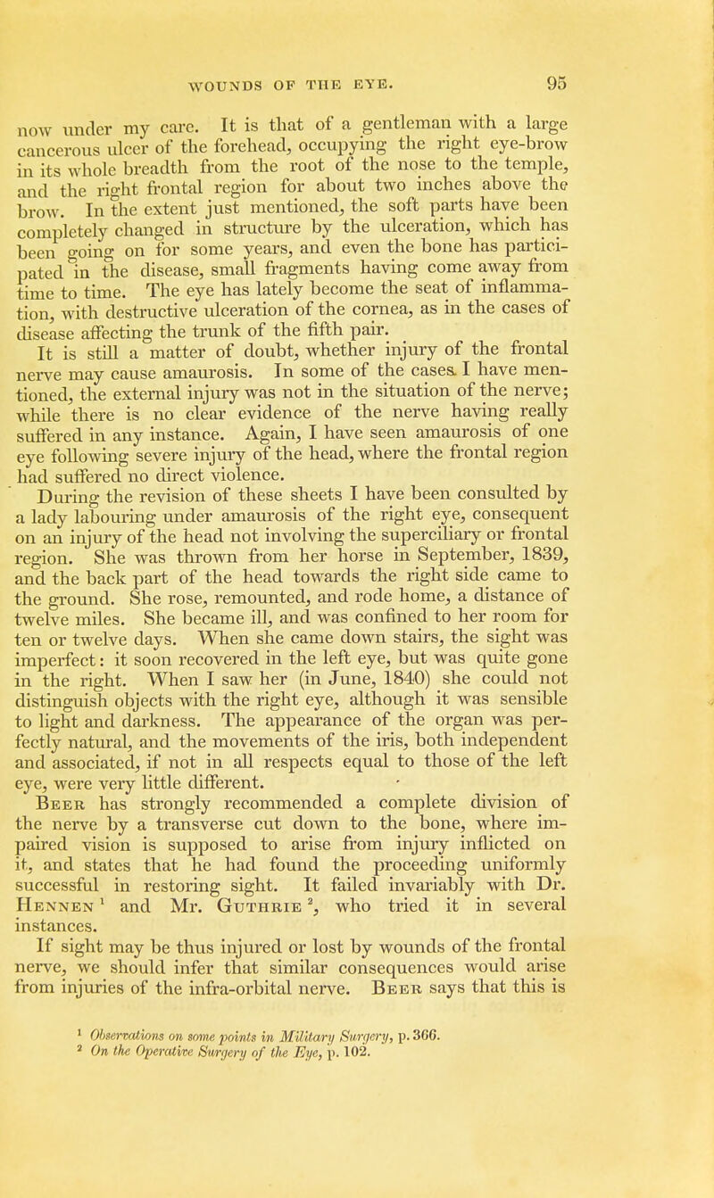 now under my care. It is that of a gentleman with a large cancerous ulcer of the forehead, occupying the right eye-brow in its whole breadth from the root of the nose to the temple, and the right frontal region for about two inches above the brow. In the extent just mentioned, the soft parts have been completely changed in structure by the ulceration, which has been going on for some years, and even the bone has partici- pated in the disease, small fragments having come away from time to time. The eye has lately become the seat of inflamma- tion, with destructive ulceration of the cornea, as in the cases of disease affecting the trunk of the fifth pair. It is still a matter of doubt, whether injury of the frontal nerve may cause amaurosis. In some of the cases. I have men- tioned, the external injury was not in the situation of the nerve; while there is no clear evidence of the nerve having really suffered in any instance. Again, I have seen amaurosis of one eye following severe injury of the head, where the frontal region had suffered no direct violence. During the revision of these sheets I have been consulted by a lady labouring under amaurosis of the right eye, consequent on an injury of the head not involving the superciliary or frontal region. She was thrown from her horse in September, 1839, and the back part of the head towards the right side came to the ground. She rose, remounted, and rode home, a distance of twelve miles. She became ill, and was confined to her room for ten or twelve days. When she came down stairs, the sight was imperfect: it soon recovered in the left eye, but was quite gone in the right. When I saw her (in June, 1840) she could not distinguish objects with the right eye, although it was sensible to light and darkness. The appearance of the organ was per- fectly natural, and the movements of the iris, both independent and associated, if not in all respects equal to those of the left eye, were very little different. Beer has strongly recommended a complete division of the nerve by a transverse cut down to the bone, where im- paired vision is supposed to arise from injury inflicted on it, and states that he had found the proceeding uniformly successful in restoring sight. It failed invariably with Dr. Hennen 1 and Mr. Guthrie 2, who tried it in several instances. If sight may be thus injured or lost by wounds of the frontal nerve, we should infer that similar consequences would arise from injuries of the infra-orbital nerve. Beer says that this is 1 Observations on some points in Military Surgery, p. 3CC. 2 On the Operative Surgery of the Eye, p. 102.