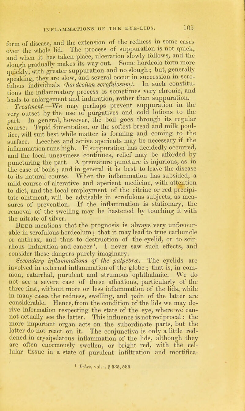 form of disease, and the extension of the redness in some cases over the whole lid. The process of suppuration is not quick, and when it has taken place, ulceration slowly follows, and the slough gradually makes its way out. Some hordeola form more quickly, with greater suppuration and no slough; but, generally speaking, they are slow, and several occur in succession in scro- fulous individuals (hordeolum scrofulosum). In such constitu- tions the inflammatory process is sometimes very chronic, and leads to enlargement and induration, rather than suppuration. Treatment.—We may perhaps prevent suppuration in the very outset by the use of purgatives and cold lotions to the part. In general, however, the boil goes through its regular course. Tepid fomentation, or the softest bread and milk poul- tice, will suit best while matter is forming and coming to the surface. Leeches and active aperients may be necessary if the inflammation runs high. If suppuration has decidedly occurred, and the local uneasiness continues, relief may be afforded by puncturing the part. A premature puncture is injurious, as in the case of boils ; and in general it is best to leave the disease to its natural course. When the inflammation has subsided, a mild course of alterative and aperient medicine, with attention to diet, and the local employment of the citrine or red precipi- tate ointment, will be advisable in scrofulous subjects, as mea- sures of prevention. If the inflammation is stationary, the removal of the swelling may be hastened by touching it with the nitrate of silver. Beer mentions that the prognosis is always very unfavour- able in scrofulous hordeolum; that it may lead to true carbuncle or anthrax, and thus to destruction of the eyelid, or to scir- rhous induration and cancer \ I never saw such effects, and consider these dangers purely imaginary. Secondary inflammations of the palpebrce.—The eyelids are involved in external inflammation of the globe ; that is, in com- mon, catarrhal, purulent and strumous ophthalmias. We do not see a severe case of these affections, particularly of the three first, without more or less inflammation of the lids, while in many cases the redness, swelling, and pain of the latter are considerable. Hence, from the condition of the lids we may de- rive information respecting the state of the eye, where we can- not actually see the latter. This influence is not reciprocal: the more important organ acts on the subordinate parts, but the latter do not react on it. The conjunctiva is only a little red- dened in erysipelatous inflammation of the lids, although they are often enormously swollen, or bright red, with the cel- lular tissue in a state of purulent infiltration and mortifica- 1 Lehre, vol. i. § 585, 586.