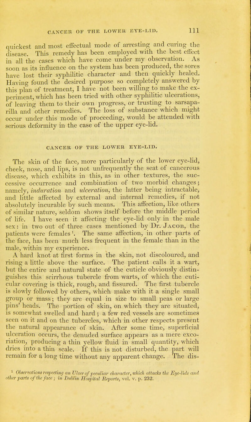 quickest and most effectual mode of arresting and curing the disease. This remedy has been employed with the best effect in all the cases which have come under my observation. As soon as its influence on the system has been produced, the sores have lost their syphilitic character and then quickly healed. Having found the desired purpose so completely answered by this plan of treatment, I have not been willing to make the ex- periment, which has been tried with other syphilitic ulcerations, of leaving them to their own progress, or trusting to sarsapa- rilla and other remedies. The loss of substance which might occur under this mode of proceeding, would be attended with serious deformity in the case of the upper eye-lid. CANCER OF THE LOWER EYE-LID. The skin of the face, more particularly of the lower eye-lid, cheek, nose, and lips, is not unfrequently the seat of cancerous disease, which exhibits in this, as in other textures, the suc- cessive occurrence and combination of two morbid changes; namely, induration and ulceration, the latter being intractable, and little affected by external and internal remedies, if not absolutely incurable by such means. This affection, like others of similar nature, seldom shows itself before the middle period of life. I have seen it affecting the eye-lid only in the male sex: in two out of three cases mentioned by Dr. Jacob, the patients were femalesThe same affection, in other parts of the face, has been much less frequent in the female than in the male, within my experience. A hard knot at first forms in the skin, not discoloured, and rising a little above the surface. The patient calls it a wart, but the entire and natural state of the cuticle obviously distin- guishes this scirrhous tubercle from warts, of which the cuti- cular covering is thick, rough, and fissured. The first tubercle is slowly followed by others, which make with it a single small group or mass; they are equal in size to small peas or large pins' heads. The portion of skin, on which they are situated, is somewhat swelled and hard ; a few red vessels are sometimes seen on it and on the tubercles, which in other respects present the natural appearance of skin. After some time, superficial ulceration occurs, the denuded surface appears as a mere exco- riation, producing a thin yellow fluid in small quantity, which dries into a thin scale. If this is not disturbed, the part will remain for a long time without any apparent change. The dis- 1 Observations respecting an Ulcer of peculiar character, which attacks the Eye-lids and other parts of ike face • in .Dublin Hospital Reports, vol. v. p. 232.