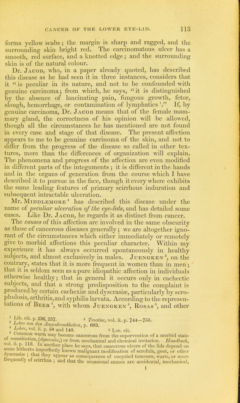 forms yellow scabs; the margin is sharp and ragged, and the surrounding skin bright red. The carcinomatous ulcer has a smooth, red surface, and a knotted edge; and the surrounding skin is of the natural colour. Dr. Jacob, who, in a paper already quoted, has described this disease as he had seen it in three instances, considers that it  is peculiar in its nature, and not to be confounded with genuine carcinoma; from which, he says, it is distinguished by the absence of lancinating pain, fungous growth, fetor, slough, hemorrhage, or contamination of lymphatics \. If, by genuine carcinoma, Dr. Jacob means that of the female mam- mary gland, the correctness of his opinion will be allowed, though all the circumstances he has mentioned are not found in eveiy case and stage of that disease. The present affection appears to me to be genuine carcinoma of the skin, and not to differ from the progress of the disease so called in other tex- tures, more than the differences of organization will explain. The phenomena and progress of the affection are even modified in different parts of the integuments ; it is different in the hands and in the organs of generation from the course which I have described it to pursue in the face, though it every where exhibits the same leading features of primary scirrhous induration and subsequent intractable ulceration. Mr. Middlemore 2 has described this disease under the name of peculiar ulceration of the eye-lids, and has detailed some cases. Like Dr. Jacob, he regards it as distinct from cancer. The causes of this affection are involved in the same obscurity as those of cancerous diseases generally; we are altogether igno- rant of the circumstances which either immediately or remotely give to morbid affections this peculiar character. Within my experience it has always occurred spontaneously in healthy subjects, and almost exclusively in males. Juengken 3, on the contrary, states that it is more frequent in women than in men; that it is seldom seen as a pure idiopathic affection in individuals otherwise healthy; that in general it occurs only in cachectic subjects, and that a strong predisposition to the complaint is produced by certain cachexia? and dyscrasiae, particularly by scro- phulosis, arthritis, and syphilis larvata. According to the represen- tations of Beer *, with whom Juengken 6, Rosas °, and other > Lib. cit. p 236,237. 2 Treatise, vol. ii. p. 744-755. Le.hre von den Aur/eukrankJieiten, p. 603. I f?:hre> vo1- P- 50 and 140. s Loc. cit. Common warts may become cancerous from the supervention of a morbid state ot consMtution, {dyscrada,) or from mechanical and chemical irritation. Hcmdbuch, vol. ii. p. 118. Jn another place he says, that cancerous ulcers of the lids depend on some hitherto imperfectly known malignant modification of scrofula, gout, or other ttyscrasiHj ; that they appear as consequences of encysted tumours, warts, or more ircqucntlyofscirrhus; and that the occasional causes are accidental, mechanical, I
