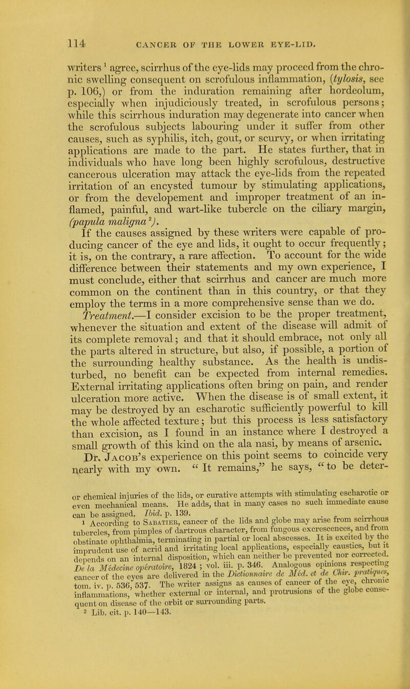 writers1 agree, scirrhus of the eye-lids may proceed from the chro- nic swelling consequent on scrofulous inflammation, (tylosis, see p. 106,) or from the induration remaining after hordeolum, especially when injudiciously treated, in scrofulous persons; while this scirrhous induration may degenerate into cancer when the scrofulous subjects labouring under it suffer from other causes, such as syphilis, itch, gout, or scurvy, or when irritating applications are made to the part. He states further, that in individuals who have long been highly scrofulous, destructive cancerous ulceration may attack the eye-lids from the repeated irritation of an encysted tumour by stimulating applications, or from the developement and improper treatment of an in- flamed, painful, and. wart-like tubercle on the ciliary margin, (papula maligna2). If the causes assigned by these writers were capable of pro- ducing cancer of the eye and lids, it ought to occur frequently; it is, on the contrary, a rare affection. To account for the wide difference between their statements and my own experience, I must conclude, either that scirrhus and cancer are much more common on the continent than in this country, or that they employ the terms in a more comprehensive sense than we do. Treatment.—I consider excision to be the proper treatment, whenever the situation and extent of the disease will admit of its complete removal; and that it should embrace, not only all the parts altered in structure, but also, if possible, a portion of the surrounding healthy substance. As the health is undis- turbed, no benefit can be expected from internal remedies. External irritating applications often bring on pain, and render ulceration more active. When the disease is of small extent, it may be destroyed by an escharotic sufficiently powerful to kill the whole affected texture; but this process is less satisfactory than excision, as I found in an instance where I destroyed a small growth of this kind on the ala nasi, by means of arsenic. Dr. Jacob's experience on this point seems to coincide very nearly with my own. « It remains, he says, «to be deter- or chemical injuries of the lids, or curative attempts with stimulating escharotic or even mechanical means. He adds, that in many cases no such immediate cause can be assigned. Ibid. p. 139. . 1 According to Sabatier, cancer of the lids and globe may arise from scirrhous tubercles from pimples of dartrous character, from fungous excrescences, and from obstinate'ophthalmia, terminating in partial or local abscesses. It is excited by the imurudent use of acrid and irritating local applications, especially caustics, but it depends on an internal disposition, which can neither be prevented nor corrected. Dc la Mtdeome overatoire, 1824 ; vol. iii. p. 346. Analogous opinions respecting cancer of the eyes are delivered in the Dictionnairc dc Med, et de < SUr. pratopw, torn iv i) 53G 537 Tne writer assigns as causes of cancer oi the eye, cniomc inflammations,' whether external or internal, and protrusions of the globe conse- quent on disease of the orbit or surroundmg parts. 2 Lib. oit. p. 140—143.