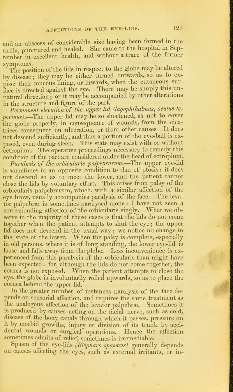 and an abscess of considerable size having been formed in the axilla, punctured and healed. She came to the hospital m Sep- tember in excellent health, and without a trace of the former symptoms. - The position of the lids in respect to the globe may be altered by disease; they may be either turned outwards, so as to ex- pose their mucous lining, or inwards, when the cutaneous sur- face is directed against the eye. There may be simply this un- natural direction; or it maybe accompanied by other alterations in the structure and figure of the part. Permanent elevation of the upper lid (lagophthalmus, oculus le- porinus).—The upper lid may be so shortened, as not to cover the globe properly, in consequence of wounds, from the cica- trices consequent on ulceration, or from other causes It does not descend sufficiently, and thus a portion of the eye-ball is ex- posed, even during sleep. This state may exist with or without ectropium. The operative proceedings necessary to remedy this condition of the part are considered under the head of ectropium. Paralysis of the orbicularis palpebrarum.—The upper eye-lid is sometimes in an opposite condition to that of ptosis: it does not descend so as to meet the lower, and the patient cannot close the lids by voluntary effort. This arises from palsy of the orbicularis palpebrarum, which, with a similar affection of the eye-brow, usually accompanies paralysis of the face. The leva- tor palpebrae is sometimes paralysed alone: I have not seen a corresponding affection of the orbicularis singly. What we ob- serve in the majority of these cases is that the lids do not come together when the patient attempts to shut the eye; the upper lid does not descend in the usual way; we notice no change in the state of the lower. When the palsy is complete, especially in old persons, where it is of long standing, the lower eye-lid is loose and falls away from the globe. Less inconvenience is ex- perienced from this paralysis of the orbicularis than might have been expected: for, although the lids do not come together, the cornea is not exposed. When the patient attempts to close the eye, the globe is involuntarily rolled upwards, so as to place the cornea behind the upper lid. In the greater number of instances paralysis of the face de- pends on sensorial affection, and requires the same treatment as the analogous affection of the levator palpebrae. Sometimes it is produced by causes acting on the facial nerve, such as cold, disease of the bony canals through which it passes, pressure on it by morbid growths, injury or division of its trunk by acci- dental wounds or surgical operations. Hence the affection sometimes admits of relief, sometimes is irremediable. Spasm of the eye-lids (Blepharo-spasmus) generally depends on causes affecting the eyes, such as external irritants, or in-
