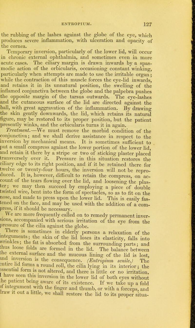 the rubbing of the lashes against the globe of the eye, which produces severe inflammation, with ulceration and opacity of the cornea. Temporary inversion, particularly of the lower lid, will occur in chronic external ophthalmia, and sometimes even in more acute cases. The ciliary margin is drawn inwards by a spas- modic action of the orbicularis, occasioning constant winking, particularly when attempts are made to use the irritable organ; while the contraction of this muscle forces the eye-lid inwards, and retains it in its unnatural position, the swelling of the inflamed conjunctiva between the globe and the palpebra pushes the opposite margin of the tarsus outwards. The eye-lashes and the cutaneous surface of the lid are directed against the ball, with great aggravation of the inflammation. By drawing the skin gently downwards, the lid, which retains its natural figure, may be restored to its proper position, but the patient presently winks, and the orbicularis turns it in again. Treatment.—We must remove the morbid condition of the conjunctiva; and we shall derive assistance in respect to the inversion by mechanical means. It is sometimes sufficient to put a small compress against the lower portion of the lower lid, and retain it there by a stripe or two of sticking plaster placed transversely over it. Pressure in this situation restores the ciliary edge to its right position, and if it be retained there for twelve or twenty-four hours, the inversion will not be repro- duced. It is, however, difficult to retain the compress, on ac- count of the tears flowing over the lid, and loosening the plas- ter; we may then succeed by employing a piece of double twisted wire, bent into the form of spectacles, so as to fit on the nose, and made to press upon the lower lid. This is easily fas- tened on the face, and may be used with the addition of a com- press, if it should be necessary. We are more frequently called on to remedy permanent inver- sions, accompanied with serious irritation of the eye from the pressure of the cilia against the globe. There is sometimes in elderly persons a relaxation of the integuments; the skin of the lid loses its elasticity, faUs into wrinkles; the fat is absorbed from the surrounding parts; and hus loose folds are formed in the lid. The balance between the external surface and the mucous lining of the lid is lost, incl inversion is the consequence. (Entropium senile.) The mtire hd forms a round roll, the cilia lying in its interior; the essential form is not altered, and there is little or no irritation. L have seen this inversion in the lower lid of both eyes without ;he patient being aware of its existence. If we take up a fold >f integument with the finger and thumb, or with a forceps, and haw it out a little, we shall restore the lid to its proper situa-
