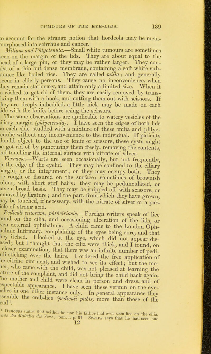 ;o account for the strange notion that hordeola may be meta- norphosed into scirrhus and cancer. Milium and Phlyctenule/,.—Small white tumours are sometimes seen on the margin of the lids. They are about equal to the lead of a large pin, or they may be rather larger. They con- sist of a thin but dense membrane, containing a soft white sub- stance like boiled rice. They are called milia; and generally )ccur in elderly persons. They cause no inconvenience, when bey remain stationary, and attain only a limited size. When it s wished to get rid of them, they are easily removed by trans- ixing them with a hook, and cutting them out with scissors. If hey are deeply imbedded, a little nick may be made on each ide with the knife, before using the scissors. The same observations are appbcable to watery vesicles of the iliary margin (phlyctenula). I have seen the edges of both lids »n each side studded with a mixture of these milia and phlyc- enulas without any inconvenience to the individual. If patients hould object to the use of knife or scissors, these cysts might ie got rid of by puncturing them freely, removing the contents, nd touching the internal surface with nitrate of silver. Verruca.—Warts are seen occasionally, but not frequently, n the edge of the eyelid. They may be confined to the ciliary aargin, or the integument; or they may occupy both. They re rough or fissured on the surface; sometimes of brownish olour, with short stiff hairs: they may be pedunculated, or lave a broad basis. They may be snipped off with scissors, or emoved by ligature; and the part, from which they have grown, lay be touched, if necessary, with the nitrate of silver or a par- icle of strong acid. Pediculi ciliorum, phtheiriasis.—Foreign writers speak of lice jund on the cilia, and occasioning ulceration of the lids, or ven external ophthalmia. A child came to the London Oph- aalmic Infirmary, complaining of the eyes being sore, and that ney itched. I looked at the eye, which did not appear dis- ased; but I thought that the cilia were thick, and I found, on closer examination, that there was an infinite number of pedi- uh sticking over the hairs. I ordered the free application of he citrine ointment, and wished to see its effect; but the mo- aer, who came with the child, was not pleased at learning the ature oi the complaint, and did not bring the child back again, he mother and child were clean in person and dress, and of ^spectacle appearance. I have seen these vermin on the eye- tsnes in one other instance only. In general appearance they ^enable the crab-lice (pediculi pubis) more than those of the LPF'ZUM SSr 8 t/1,at,?eithcr hc nOT his fethOT llad cvcr see lice on the cilia. Mdadm 1 ton,, i. ,,. 81. Scarpa says that he had seen one 12