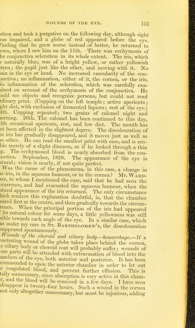 otion and took a purgative on the following day, although sight vsls impaired, and a globe of red appeared before the eye. Ending that he grew worse instead of better, he returned to own, where I saw him on the 11th. There was ecchymosis of be conjunctiva scleroticae in its whole extent. The iris, which 3 naturally blue, was of a bright yellow, or rather yellowish reen; the pupil just like the other, and moving with it. No >ain in the eye or head. No increased vascularity of the con- mctiva; no inflammation, either of it, the cornea, or the iris, fo inflammation of the sclerotica, which was carefully exa- lined on account of the ecchymosis of the conjunctiva. He auld see objects and recognize persons, but could not read rdinary print. (Cupping on the left temple; active aperients ; ght diet, with exclusion of fermented liquors; rest of the eye.) ith. Cupping repeated; two grains of calomel night and lorning. 26th. The calomel has been continued to this day, ith occasional aperients, rest, and low diet. The mouth has ot been affected in the slightest degree. The discolouration of le iris has gradually disappeared, and it moves just as well as le other. He can read the smallest print with ease, and is sen- ble merely of a slight dimness, as if he looked through a thin g. The ecchymosed blood is nearly absorbed from the con- mctiva. September, 1828. The appearance of the eye is itural; vision is nearly, if not quite perfect. Was the cause of the phenomena, in this case, a change in le ins, in the aqueous humour, or in the cornea ? Mr. Ward- op, to whom I mentioned the case, said that he had seen the ;currence, and had evacuated the aqueous humour, when the itural appearance of the iris returned. The only circumstance hich renders this explanation doubtful, is, that the chamber eared first at the centre, and then gradually towards the circum- rence. When the principal portion of the iris had appeared its natural colour for some days, a little yellowness was still sible towards each angle of the eye. In a similar case, which as under my care in St. Bartholomew's, the discolouration sappeared spontaneously. Wounds of the choroid and ciliary body—hemorrhage.—If a metratmg wound of the globe takes place behind the cornea, e ciliary body or choroid coat wiU probably suffer; wounds of ose parts will be attended with extravasation of blood into the lambers of the eye, both anterior and posterior. It has been commended to open the anterior chamber in order to let out e coagulated blood, and prevent further effusion. This is tally unnecessary, since absorption is very active in this cham- r, and the blood will be removed in a few days. I have seen disappear in twenty-four hours. Such a wound in the cornea not only altogether unnecessary, but must be injurious, adding