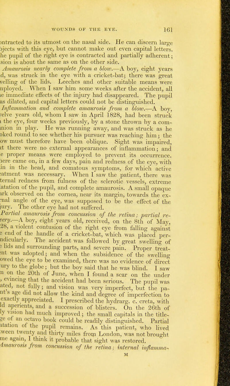 mtracted to its utmost on the nasal side. He can discern large Djects with this eye, but cannot make out even capital letters, he pupil of the right eye is contracted and partially adherent; sion is about the same as on the other side. Amaurosis nearly complete from a blow.—A boy, eight years d, was struck in the eye with a cricket-bat; there was great veiling of the lids. Leeches and other suitable means were nployed. When I saw him some weeks after the accident, all ie immediate effects of the injury had disappeared. The pupil as dilated, and capital letters could not be distinguished. Inflammation and complete amaurosis from a blow.—A boy, reive years old, whom I saw in April 1828, had been struck i the eye, four weeks previously, by a stone thrown by a com- mon in play. He was running away, and was struck as he oked round to see whether his pursuer was reaching him; the ow must therefore have been oblique. Sight was impaired, it there were no external appearances of inflammation; and e proper means were employed to prevent its occurrence, lere came on, in a few days, pain and redness of the eye, with in in the head, and comatous symptoms, for which active :atment was necessary. When I saw the patient, there was ternal redness from fulness of the sclerotic vessels, extreme atation of the pupil, and complete amaurosis. A small opaque irk observed on the cornea, near its margin, towards the ex- mal angle of the eye, was supposed to be the effect of the iury. The other eye had not suffered. Partial amaurosis from concussion of the retina; partial re- very.—A boy, eight years old, received, on the 8th of May, 28, a violent contusion of the right eye from falling against s end of the handle of a cricket-bat, which was placed per- ndicularly. The accident was followed by great swelling of i lids and surrounding parts, and severe pain. Proper treat- :nt was adopted; and when the subsidence of the swelling owed the eye to be examined, there was no evidence of direct ury to the globe; but the boy said that he was blind. I saw n on the 20th of June, when I found a scar on the under , evincing that the accident had been serious. The pupil was ated, not fully; and vision was very imperfect, but the pa- nt s age did not allow the kind and degree of imperfection to exactly appreciated. I prescribedthe hydrarg. c. creta, with cl aperients, and a succession of blisters. On the 26th of ly vision had much improved; the small capitals in the title- ?e of an octavo book could be readily distinguished. Partial atation of the pupil remains. As this patient, who lived ;ween twenty and thirty miles from London, was not brought me again, I think it probable that sight was restored. Amaurosis from concussion of the retina; internal inflamma- M