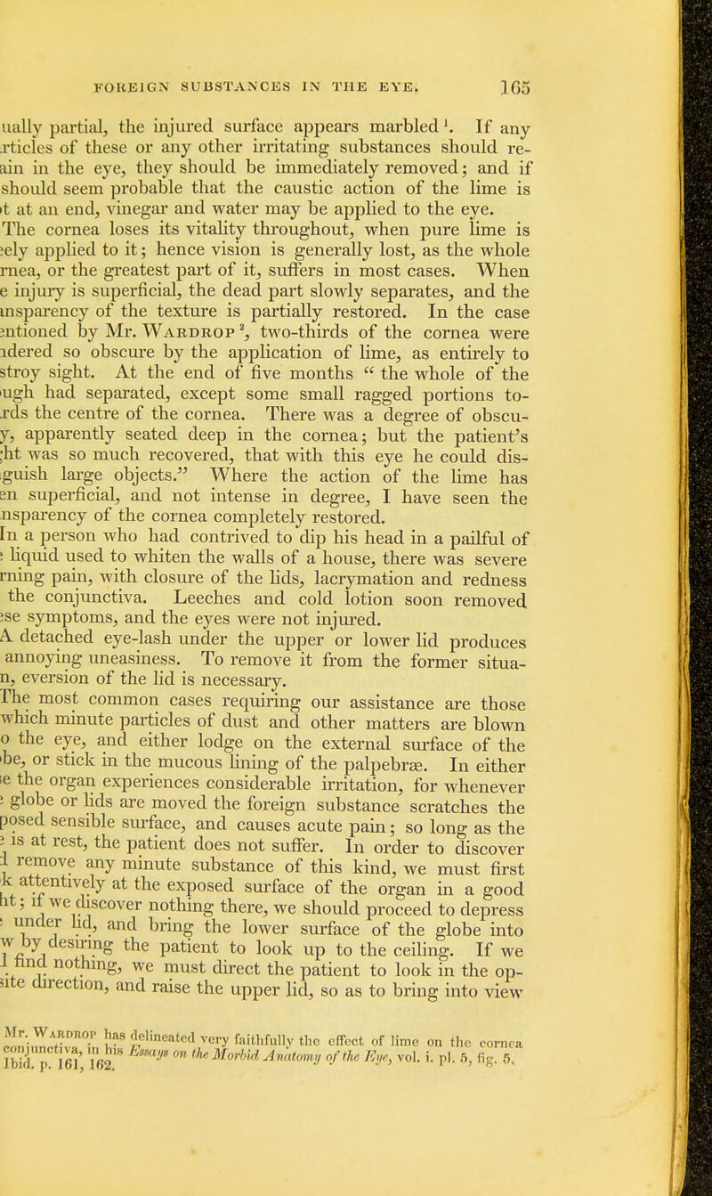 ually partial, the injured surface appears marbledIf any rticies of these or any other irritating substances should re- am in the eye, they should be immediately removed; and if should seem probable that the caustic action of the lime is it at an end, vinegar and water may be applied to the eye. The cornea loses its vitality throughout, when pure lime is ;ely applied to it; hence vision is generally lost, as the whole rnea, or the greatest part of it, suffers in most cases. When e injury is superficial, the dead part slowly separates, and the msparency of the texture is partially restored. In the case mtioned by Mr. Wardrop 2, two-thirds of the cornea were idered so obscure by the application of lime, as entirely to stroy sight. At the end of five months  the whole of the ugh had separated, except some small ragged portions to- rds the centre of the cornea. There was a degree of obscu- y, apparently seated deep in the cornea; but the patient's ;ht was so much recovered, that with this eye he could dis- guish large objects. Where the action of the lime has m superficial, and not intense in degree, I have seen the nsparency of the cornea completely restored, [n a person who had contrived to dip his head in a pailful of ; liquid used to whiten the walls of a house, there was severe rning pain, with closure of the fids, lacrymation and redness the conjunctiva. Leeches and cold lotion soon removed :se symptoms, and the eyes were not injured. A. detached eye-lash under the upper or lower lid produces annoying uneasiness. To remove it from the former situa- n, eversion of the lid is necessary. rhe most common cases requiring our assistance are those which minute particles of dust and other matters are blown 0 the eye, and either lodge on the external surface of the be, or stick in the mucous fining of the palpebral In either ;e the organ experiences considerable irritation, for whenever : globe or lids are moved the foreign substance scratches the posed sensible surface, and causes acute pain; so long as the 5 is at rest, the patient does not suffer. In order to discover 1 remove any minute substance of this kind, we must first k attentively at the exposed surface of the organ in a good tit; it we discover nothing there, we should proceed to depress i under lid, and bring the lower surface of the globe into w by desiring the patient to look up to the ceiling. If we l nnd nothing, we must direct the patient to look in the op- iite direction, and raise the upper lid, so as to bring into view Mr. Wardrop ha* delineated very faithfully the effect of lime on the cornea ibkipm, i62.,s !JS 011 thMorbid A™tm,y0/the mJe> voL p'- 6> %• 5<