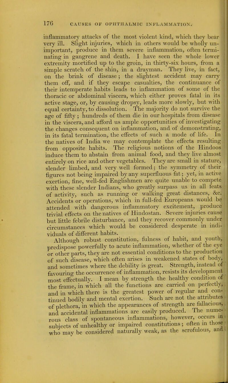 inflammatory attacks of the most violent kind, which they bear very ill. Slight injuries, which in others would be wholly un- important, produce in them severe inflammation, often termi- nating in gangrene and death. I have seen the whole lower < extremity mortified up to the groin, in thirty-six hours, from a simple scratch of the shin, in a drayman. They live, in fact, 1 on the brink of disease; the slightest accident may carry them off, and if they escape casualties, the continuance of their intemperate habits leads to inflammation of some of the thoracic or abdominal viscera, which either proves fatal in its active stage, or, hy causing dropsy, leads more slowly, but with equal certainty, to dissolution. The majority do not survive the age of fifty ; hundreds of them die in our hospitals from disease in the viscera, and afford us ample opportunities of investigating the changes consequent on inflammation, and of demonstrating, in its fatal termination, the effects of such a mode of life. In the natives of India we may contemplate the effects resulting from opposite habits. The religious notions of the Hindoos induce them to abstain from animal food, and they live almost entirely on rice and other vegetables. They are small in stature, slender limbed, and very well formed; the symmetry of their figures not being impaired by any superfluous fat; yet, in active exertion, fine, well-fed Englishmen are quite unable to compete , with these slender Indians, who greatly surpass us in all feats of activity, such as running or walking great distances, &c. Accidents or operations, which in full-fed Europeans would be attended with dangerous inflammatory excitement, produce trivial effects on the natives of Hindostan. Severe injuries cause but little febrile disturbance, and they recover commonly under circumstances which would be considered desperate in indi- viduals of different habits. Although robust constitution, fulness of habit, and youth, predispose powerfully to acute inflammation, whether of the eye or other parts, they are not essential conditions to the production of such disease, which often arises in weakened states of body, and sometimes where the debility is great. Strength, instead of favouring the occurrence of inflammation, resists its development most effectually. I mean by strength the healthy condition of the frame, in which all the functions are carried on perfectly, and in which there is the greatest power of regular and con- tinued bodily and mental exertion. Such are not the attributes of plethora, in which the appearances of strength are fallacious, and accidental inflammations are easily produced. The nume- rous class of spontaneous inflammations, however, occurs in. subiects of unhealthy or impaired constitutions ; often in those who maybe considered naturally weak, as the scrofulous, and.