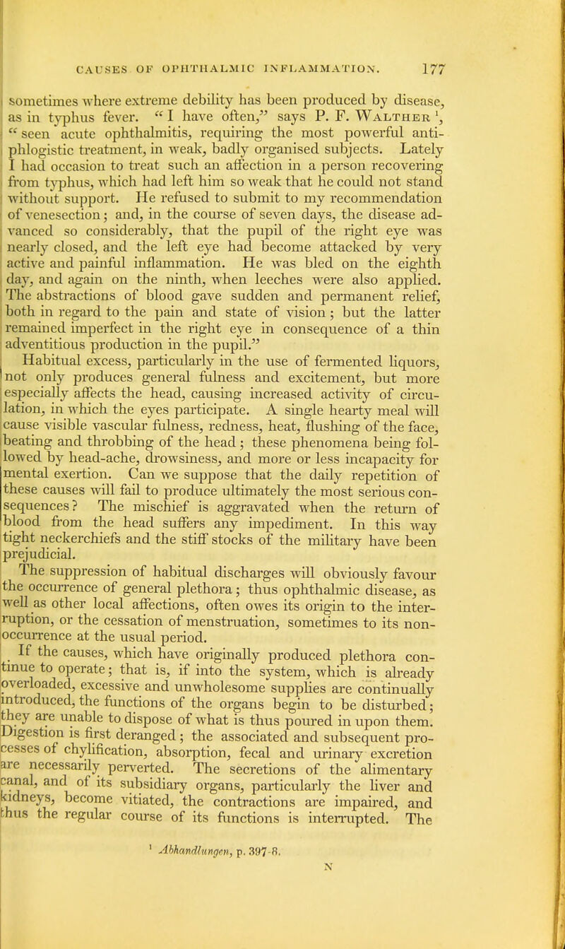 sometimes where extreme debility has been produced by disease, as in typhus fever.  I have often, says P. F. Walther \  seen acute ophthalmitis, requiring the most powerful anti- i phlogistic treatment, in weak, badly organised subjects. Lately j I had occasion to treat such an affection in a person recovering from typhus, which had left him so weak that he could not stand without support. He refused to submit to my recommendation of venesection; and, in the course of seven days, the disease ad- vanced so considerably, that the pupil of the right eye was nearly closed, and the left eye had become attacked by very active and painful inflammation. He was bled on the eighth day, and again on the ninth, when leeches were also applied. The abstractions of blood gave sudden and permanent relief, both in regard to the pain and state of vision; but the latter remained imperfect in the right eye in consequence of a thin I adventitious production in the pupil. Habitual excess, particularly in the use of fermented liquors, not only produces general fulness and excitement, but more especially affects the head, causing increased activity of circu- lation, in which the eyes participate. A single hearty meal will cause visible vascular fulness, redness, heat, flushing of the face, beating and throbbing of the head; these phenomena being fol- lowed by head-ache, drowsiness, and more or less incapacity for mental exertion. Can we suppose that the daily repetition of these causes will fail to produce ultimately the most serious con- sequences? The mischief is aggravated when the return of blood from the head suffers any impediment. In this way tight neckerchiefs and the stiff stocks of the military have been prejudicial. The suppression of habitual discharges will obviously favour the occurrence of general plethora; thus ophthalmic disease, as well as other local affections, often owes its origin to the inter- ruption, or the cessation of menstruation, sometimes to its non- occurrence at the usual period. If the causes, which have originally produced plethora con- tinue to operate; that is, if into the system, which is already overloaded, excessive and unwholesome supplies are continually introduced, the functions of the organs begin to be disturbed; they are unable to dispose of what is thus poured in upon them. Digestion is first deranged ; the associated and subsequent pro- cesses of chylmcation, absorpt ion, fecal and urinary excretion are necessarily perverted. The secretions of the alimentary canal, and of its subsidiary organs, particularly the liver and kidneys, become vitiated, the contractions are impaired, and thus the regular course of its functions is interrupted. The 1 Ahhandlungcn, p. 397-8. N