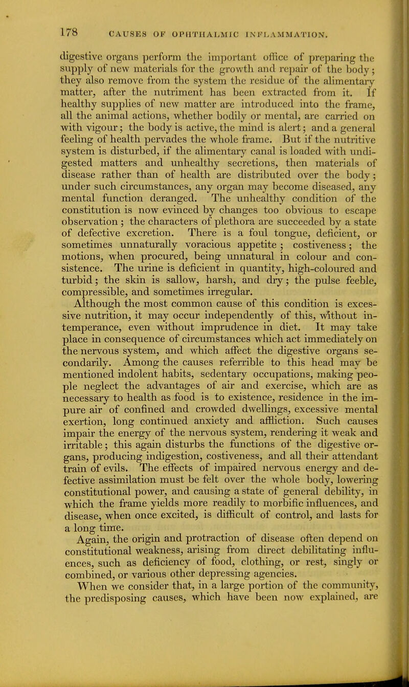 digestive organs perform the important oilice of preparing the supply of new materials for the growth and repair of the body; they also remove from the system the residue of the alimentary matter, after the nutriment has been extracted from it. If healthy supplies of new matter are introduced into the frame, all the animal actions, whether bodily or mental, are carried on with vigour; the body is active, the mind is alert; and a general feeling of health pervades the whole frame. But if the nutritive system is disturbed, if the alimentary canal is loaded with undi- gested matters and unhealthy secretions, then materials of disease rather than of health are distributed over the body; under such circumstances, any organ may become diseased, any mental function deranged. The unhealthy condition of the constitution is now evinced by changes too obvious to escape observation ; the characters of plethora are succeeded by a state of defective excretion. There is a foul tongue, deficient, or sometimes unnaturally voracious appetite ; costiveness; the motions, when procured, being unnatural in colour and con- sistence. The urine is deficient in quantity, high-coloured and turbid; the skin is sallow, harsh, and dry; the pulse feeble, compressible, and sometimes irregular. Although the most common cause of this condition is exces- sive nutrition, it may occur independently of this, without in- temperance, even without imprudence in diet. It may take place in consequence of circumstances which act immediately on the nervous system, and which affect the digestive organs se- condarfly. Among the causes referrible to this head may be mentioned indolent habits, sedentary occupations, making peo- ple neglect the advantages of air and exercise, which are as necessary to health as food is to existence, residence in the im- pure air of confined and crowded dwellings, excessive mental exertion, long continued anxiety and affliction. Such causes impair the energy of the nervous system, rendering it weak and irritable; this again disturbs the functions of the digestive or- gans, producing indigestion, costiveness, and all their attendant train of evfls. The effects of impaired nervous energy and de- fective assimilation must be felt over the whole body, lowering constitutional power, and causing a state of general debility, in which the frame yields more readdy to morbific influences, and disease, when once excited, is difficult of control, and lasts for a long time. Again, the origin and protraction of disease often depend on constitutional weakness, arising from direct debilitating influ- ences, such as deficiency of food, clothing, or rest, singly or combined, or various other depressing agencies. When we consider that, in a large portion of the community, the predisposing causes, which have been now explained, are