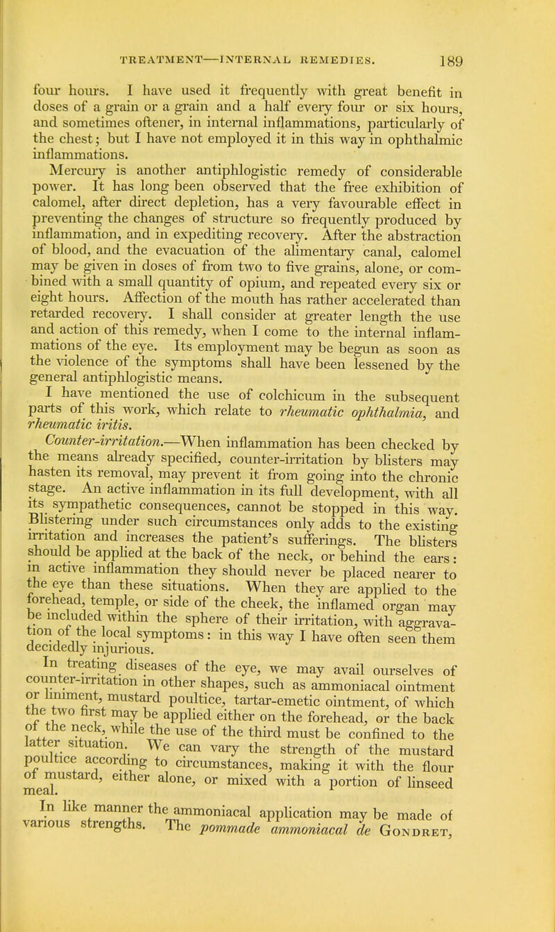 four hours. I have used it frequently with great benefit in doses of a grain or a grain and a half every four or six hours, and sometimes oftener, in internal inflammations, particularly of the chest; but I have not employed it in this way in ophthalmic inflammations. Mercury is another antiphlogistic remedy of considerable power. It has long been observed that the free exhibition of calomel, after direct depletion, has a very favourable effect in preventing the changes of structure so frequently produced by inflammation, and in expediting recovery. After the abstraction of blood, and the evacuation of the alimentary canal, calomel may be given in doses of from two to five grains, alone, or com- bined with a small quantity of opium, and repeated every six or eight hours. Affection of the mouth has rather accelerated than retarded recovery. I shall consider at greater length the use and action of this remedy, when I come to the internal inflam- mations of the eye. Its employment may be begun as soon as the violence of the symptoms shall have been lessened by the general antiphlogistic means. I have mentioned the use of colchicum in the subsequent parts of this work, which relate to rheumatic ophthalmia, and rheumatic iritis. Counter-irritation.—When inflammation has been checked by the means already specified, counter-irritation by blisters may hasten its removal, may prevent it from going into the chronic stage. An active inflammation in its full development, with all its sympathetic consequences, cannot be stopped in this way. Blistering under such circumstances only adds to the existing irritation and increases the patient's sufferings. The blisters should be applied at the back of the neck, or behind the ears: in active inflammation they should never be placed nearer to the eye than these situations. When they are applied to the forehead, temple, or side of the cheek, the inflamed organ may be included within the sphere of their irritation, with aggrava- tion of the local symptoms: in this way I have often seen them decidedly injurious. In treating diseases of the eye, we may avail ourselves of counter-irritation in other shapes, such as ammoniacal ointment ov liniment mustard poultice, tartar-emetic ointment, of which the two first may be applied either on the forehead, or the back of the neck while the use of the third must be confined to the latter situation We can vary the strength of the mustard poultice according to circumstances, making it with the flour of mustard, either alone, or mixed with a portion of linseed In like manner the ammoniacal application may be made of vanous strengths. The pommade ammoniacal de Gondret,