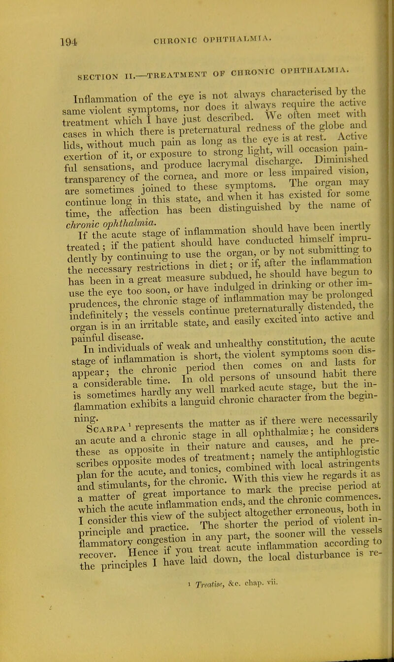 CHRONIC OPHTHALMIA. SECTION II.—TREATMENT OF CHRONIC OPHTHALMIA. Inflammation of the eye is not always characterised by the anons andVduce lacrymal transparency of the cornea and more or less impair eri^ismr, are sometimes >ined ^f^^Thas SwS sS S^^l^^ dWingo-hd by the name of Ck7tT^m2Se of inflammation shonld have been inertly treated • tf&e patient shonld have conducted tarfigj Ms SaSSr— subdnXhe shonld have began to P1^t SSb of weak and unhealthy constitution, the acute J^^Z^ » ^ the ^ ^d lasts tr stage 01 mua ri d th comes on and lasts ior appear ; the chiomc pen ^ hablt there ITSS^I^^^ chronic character from the begin- ninS- i QT,+a tW matter as if there were necessarily Scarpa1 /^^c *^^a ophtludini*; he considers an acute and a ^^^^re and causes, and he pre- these as ^T^t; namely the antiphlogistic scribes opposite modes of ^hied with local astringents plaG f Z.TonLWth this view he regards it as and stimuknts,Jar ^ e penod at a matter of great impu.riau chronic commences, which the acute pfl^^^'S^erioneous, both in I ocn^to^^^S0^ period of violent nv principle and practice, mb SOoner will the vessels Sammatorye°ng«to Sute inflammation according to rS&dSff! havardown, the local disturbance is re- i Treat >fr, &c. chap. vii.