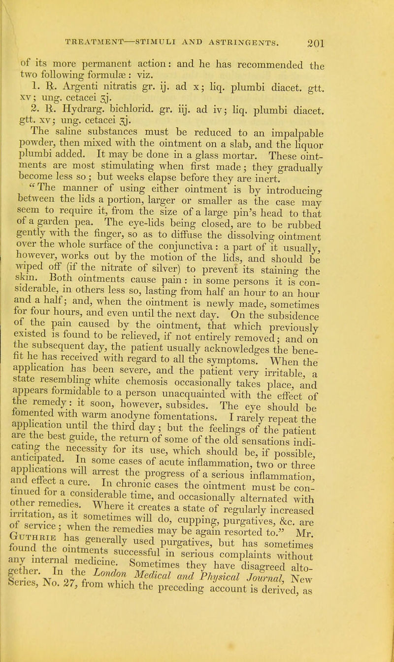 of its more permanent action: and he has recommended the two following formula? : viz. 1. R. Argenti nitratis gr. ij. ad x; liq. plumbi diacet. gtt. xv; ung. cetacei 5j. 2. ft. Hydrarg. bichlorid. gr. iij. ad iv; liq. plumbi diacet. gtt. xv; ung. cetacei 3j. The saline substances must be reduced to an impalpable powder, then mixed with the ointment on a slab, and the liquor plumbi added. It may be done in a glass mortar. These oint- ments are most stimulating when first made; they gradually become less so; but weeks elapse before they are inert. The manner of using either ointment is by introducing between the lids a portion, larger or smaller as the case may seem to require it, from the size of a large pin's head to that of a garden pea. The eye-lids being closed, are to be rubbed gently with the finger, so as to diffuse the dissolving ointment over the whole surface of the conjunctiva : a part of it usually however, works out by the motion of the lids, and should be wiped off (if the nitrate of silver) to prevent its staining the ■!m' , ,Both omtments cause pain : in some persons it is con- siderable in others less so, lasting from half an hour to an hour and a half; and, when the ointment is newly made, sometimes tor four hours, and even until the next day. On the subsidence of the pam caused by the ointment, that which previously existed is found to be relieved, if not entirely removed: and on the subsequent day, the patient usually acknowledges the bene- fit he has received with regard to all the symptoms. When the application has been severe, and the patient very irritable a state resembling white chemosis occasionally takes place and appears formidable to a person unacquainted with the effect of the remedy : it soon, however, subsides. The eye should be fomented with warm anodyne fomentations. I rarely repeat the application until the third day; but the feelings of thepatient c'aWthf ^VV^™ of some of the old sensationsindi- anSateH 7 {°* ltS T> Whi°h should be' if Possible, anticipated. In some cases of acute inflammation, two or three SS:^ arrest the progress of a serious inflammati n Sued f?r n ^ I\c1hronic cases* the ointment must be con- other remedies0nSmable-iime' °CCasiona% alternated with omer remedies. Where it creates a state of rejmlarlv increased T^ea\i::7limeS7n d°> rP-^p4ativyes,lrce.aa:e Gitt^ ' Z G r^medles ma7 be again resorted to. Mr. fouZS Z J * gen.erally USed ^^thes, but has sometimes found the ointments successful in serious complaints without Sef7n the^r/ W8 ^ have ^sagreed alto- leriesNo 27 iLmd Physkal JoS™< New Series, Wo. 27, from which the preceding account is derived, as