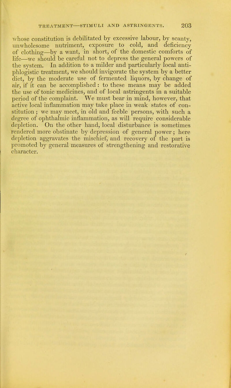 whose constitution is debilitated by excessive labour, by scanty, unwholesome nutriment, exposure to cold, and deficiency of clothing—by a want, in short, of the domestic comforts of life—we should be careful not to depress the general powers of the system. In addition to a milder and particularly local anti- phlogistic treatment, we should invigorate the system by a better diet, by the moderate use of fermented liquors, by change of air, if it can be accomplished: to these means may be added the use of tonic medicines, and of local astringents in a suitable period of the complaint. We must bear in mind, however, that active local inflammation may take place in weak states of con- stitution ; we may meet, in old and feeble persons, with such a degree of ophthalmic inflammation, as will require considerable depletion. On the other hand, local disturbance is sometimes rendered more obstinate by depression of general power; here depletion aggravates the mischief, and recovery of the part is promoted by general measures of strengthening and restorative character.