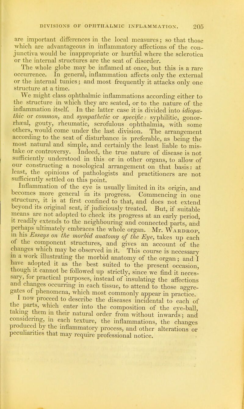 are important differences in the local measures; so that those which are advantageous in inflammatory affections of the con- junctiva would be inappropriate or hurtful where the sclerotica or the internal structures are the seat of disorder. The whole globe may be inflamed at once, but this is a rare occurrence. In general, inflammation affects only the external or the internal tunics; and most frequently it attacks only one structure at a time. We might class ophthalmic inflammations according either to the structure in which they are seated, or to the nature of the inflammation itself. In the latter case it is divided into idiopa- thic or common, and sympathetic or specific: syphilitic, gonor- rha;al, gouty, rheumatic, scrofulous ophthalmia, with some others, would come under the last division. The arrangement according to the seat of disturbance is preferable, as being the most natural and simple, and certainly the least liable to mis- take or controversy. Indeed, the true nature of disease is not sufficiently understood in this or in other organs, to allow of our constructing a nosological arrangement on that basis: at least, the opinions of pathologists and practitioners are not sufficiently settled on this point. Inflammation of the eye is usually limited in its origin, and becomes more general in its progress. Commencing in one structure, it is at first confined to that, and does not extend beyond its original seat, if judiciously treated. But, if suitable means are not adopted to check its progress at an early period, it readily extends to the neighbouring and connected parts, and perhaps ultimately embraces the whole organ. Mr. Wardrop, m his Essays on the morbid anatomy of the Eye, takes up each of the component structures, and gives an account of the changes which may be observed in it. This course is necessary in a work illustrating the morbid anatomy of the organ; and I have adopted it as the best suited to the present occasion, though it cannot be foUowed up strictly, since we find it neces- sary, for practical purposes, instead of insulating the affections and changes occurring in each tissue, to attend to those aggre- gates of phenomena, which most commonly appear in practice 1 now proceed to describe the diseases incidental to each of the parts, which enter into the composition of the eye-ball, taking them m their natural order from without inwards; and considering, m each texture, the inflammations, the changes produced by the inflammatory process, and other alterations or peculiarities that may require professional notice.