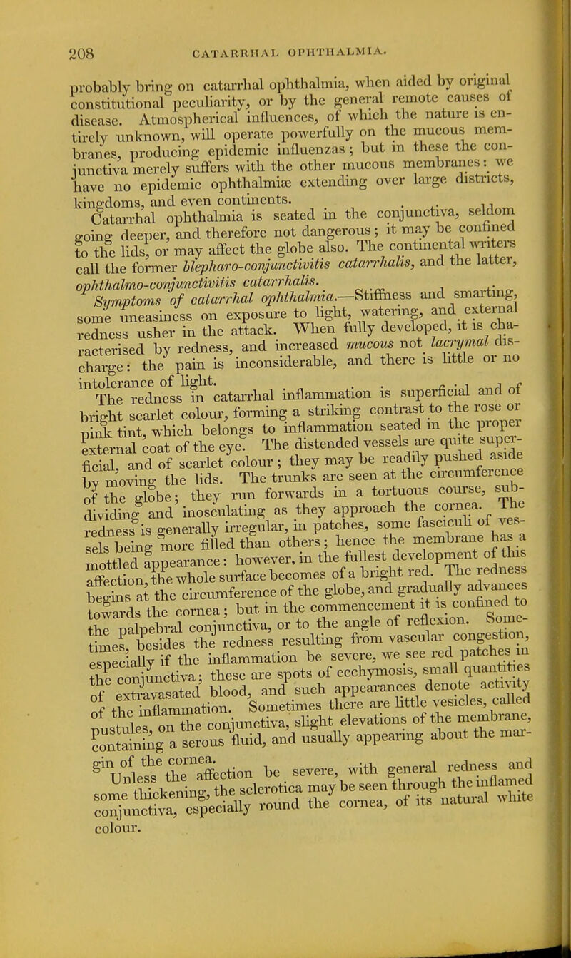 probably bring on catarrhal ophthalmia, when aided by original constitutional peculiarity, or by the general remote causes ot disease. Atmospherical influences, of which the nature is en- tirely unknown, will operate powerfully on the mucous mem- branes, producing epidemic influenzas; but in these the con- junctiva merely suffers with the other mucous membranes: we have no epidemic ophthalmia; extending over large districts, kingdoms, and even continents. # Catarrhal ophthalmia is seated in the conjunctiva, seldom going; deeper, and therefore not dangerous; it may be confined to the lids, or may affect the globe also. The■continental wnto call the former blepharoconjunctivitis catarrhahs, and the latter, ophthalmo-conjunctivitis catarrhalis. Symptoms of catarrhal ophthalmia.—Stiffness and smarting, some Uneasiness on exposure to light watering, and external redness usher in the attack. When fully developed, it is cha- racterised by redness, and increased mucous not lacrymal dis- charge i the pain is inconsiderable, and there is little or no intolerance of light. . . . . , „ The redness in catarrhal inflammation is superficial and of bright scarlet colour, forming a^ striking contrast to the rose or pink tint, which belongs to inflammation seated in the propei external coat of the eye! The distended vessels are quite super- ficial, and of scarlet colour ; they may be readily pushed aside bv moving the lids. The trunks are seen at the circumference of the globe; they run forwards in a tortuous course, sub- dividing8 and'inosculating as they approach the cornea The redness is generally irregular, in patches, some fasciculi of ves- seb being more filled than others; hence the membrane has a mottledAppearance: however, in the fuUest ^P™*^ affection, the whole surface becomes of a bright red. The redness begSs a the circumference of the globe, and gradually advances E T the cornea; but in the commencement it is confined to S palpebral conjunctiva, or to the angle of reflexion. Some WsTesides the redness resulting from vascular congestion, especially if the inflammation be severe, we see red patches n Srconmnctiva; these are spots of ecchymosis, small quantities of extTvasated blood, anal such appearances denote activity «f inflammation. Sometimes there are httle vesicles, called U^ nTthe coniunctiva, slight elevations of the membrane, £ torS, and usually appearing about the mar- ginTT0V«%hernaffection be severe, with general redness and colour.