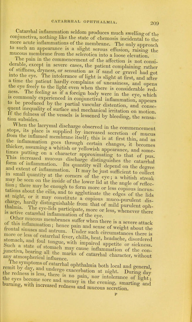 Catarrhal inflammation seldom produces much swelling of the conjunctiva, nothing like the state of chemosis incidental to the more acute inflammations of the membrane. The only approach to such an appearance is a slight serous effusion, raising the mucous membrane from the sclerotica into a loose elevation Ihe pain in the commencement of the affection is not consi- f 7& ^P* m Severe cases'the Patient complaining rather ot stiffness, dryness, or sensation as if sand or gravel had eot into the eye. The intolerance of light is slight at first, and after a time the patient hardly complains of uneasiness, and opens the eye freely to the light even when there is considerable red- ness. The feeling as if a foreign body were in the eye, which is commonly experienced in conjunctival inflammation, appears to be produced by the partial vascular distention, and conse- quent ineqnahty of surface and mechanical irritation on motion, tfof suSr °f VCSSelS 18 lGSSened * bleedin^ the s-sa- stons 7u 1 ^ discharge observed in the commencement filTk # T SUpPhed ^ ^creased secretion of mucus the inflV membra,ne itse^ this is at first thin, and as the inflammation goes through certain changes, it becomes w '1' a,Tmmg  Wbiti8h °r yellowish appear!nee, and some fames putting on a character approximating to that of pTs £ ^UCOU%dis^arge distinguishes the cataffl torm of inflammation. Its quantity will denend on rhp and extent of inflammation. It maybe ust sufficient tn t if ? of VhiseinlUC°US+memburaneS Suffer when ther* * a severe attack more or less of ^tn ^?* ^ SUch Clrcumstances there is stomach andtr^al feve^chllls, heat, headache, disordered SucTa state St ™th imPaired aPPetite or sickness, junctiva bearin! , infla™tion of the con- inyt^alL^k °f Catohal Characte^ without remr?\?St02l°! °Phthal™a both local and general the eyes become sore and uneastntnT mMeranCe °f %ht5 burning, with increased redS S^SJS^