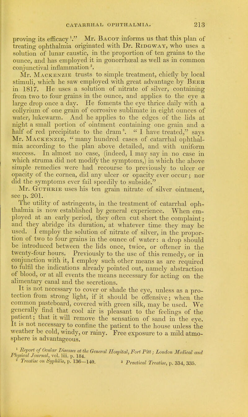 proving its efficacy '. Mr. Bacot informs us that this plan of treating ophthalmia originated with Dr. Ridgway, who uses a solution of lunar caustic, in the proportion of ten grains to the ounce, and has employed it in gonorrhoeal as well as in common conjunctival inflammation 2. Mr. Mackenzie trusts to simple treatment, chiefly by local stimuli, which he saw employed with great advantage by Beer in 1817. He uses a solution of nitrate of silver, containing from two to four grains in the ounce, and applies to the eye a large drop once a day. He foments the eye thrice daily with a coUyrium of one grain of corrosive sublimate in eight ounces of water, lukewarm. And he applies to the edges of the lids at night a small portion of ointment containing one grain and a half of red precipitate to the dram3.  I have treated, says Mr. Mackenzie,  many hundred cases of catarrhal ophthal- mia according to the plan above detailed, and with uniform success. In almost no case, (indeed, I may say in no case in which struma did not modify the symptoms,) in which the above simple remedies were had recourse to previously to ulcer or opacity of the cornea, did any ulcer or opacity ever occur; nor did the symptoms ever fail speedily to subside. Mr. Guthrie uses his ten grain nitrate of silver ointment, see p. 201. The utility of astringents, in the treatment of catarrhal oph- thalmia is now established by general experience. When em- ployed at an early period, they often cut short the complaint; and they abridge its duration, at whatever time they may be used. I employ the solution of nitrate of silver, in the propor- tion of two to four grains in the ounce of water: a drop should be introduced between the lids once, twice, or oftener in the twenty-four hours. Previously to the use of this remedy, or in conjunction with it, I employ such other means as are required to fulfil the indications already pointed out, namely abstraction of blood, or at all events the means necessary for acting on the alimentary canal and the secretions. It is not necessary to cover or shade the eye, unless as a pro- tection from strong light, if it should be offensive; when the common pasteboard, covered with green silk, may be used. We generally find that cool air is pleasant to the feelings of the patient; that it will remove the sensation of sand in the eye. It is not necessary to confine the patient to the house unless the weather be cold, windy, or rainy. Free exposure to a mild atmo- sphere is advantageous. 1 Report of Ocular Diseases at the General Hospital, Fort Pitt; London Medical and Physical Journal, vol. lm. p. 184. 2 Treatise on Syphilis, p. 136-140. 3 practicai Treatise, p. 334, 335.