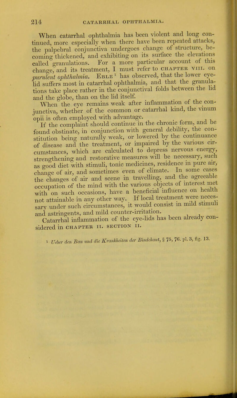 When catarrhal ophthalmia has been violent and long con- tinued, more especially when there have been repeated attacks, the palpebral conjunctiva undergoes change of structure, be- coming thickened, and exhibiting on its surface the elevations called granulations. For a more particular account of this change, and its treatment, I must refer to chapter viii. on purulent ophthalmia. Eble 1 has observed, that the lower eye- lid suffers most in catarrhal ophthalmia, and that the granula- tions take place rather in the conjunctival folds between the lid and the globe, than on the lid itself. When the eye remains weak after inflammation of the con- junctiva, whether of the common or catarrhal kind, the vinum opii is often employed with advantage. If the complaint should continue in the chronic form, and be found obstinate, in conjunction with general debility, the con- stitution being naturally weak, or lowered by the continuance of disease and the treatment, or impaired by the various cir- cumstances, which are calculated to depress nervous energy, strengthening and restorative measures will be necessary, such as good diet with stimuli, tonic medicines, residence in pure air, change of air, and sometimes even of climate. In some cases the changes of air and scene in travelling, and the agreeable occupation of the mind with the various objects of interest met with on such occasions, have a beneficial influence on health not attainable in any other way. If local treatment were neces- sary under such circumstances, it would consist m mild stimuli and astringents, and mild counter-irritation. Catarrhal inflammation of the eye-lids has been already con- sidered in CHAPTER IT. SECTION II. i Ueber den Bau md die Krankheiten der Eindekmt, § 75, 76. pi. 3, fig. 13.