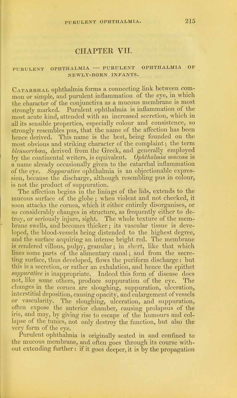 CHAPTER VII. PURULENT OPHTHALMIA PURULENT OPHTHALMIA OF NEWLY-BORN INFANTS. Catarrhal ophthalmia forms a connecting link between com- mon or simple, and purulent inflammation of the eye, in which the character of the conjunctiva as a mucous membrane is most strongly marked. Purulent ophthalmia is inflammation of the most acute kind, attended with an increased secretion, which in all its sensible properties, especially colour and consistence, so strongly resembles pus, that the name of the affection has been hence derived. This name is the best, being founded on the most obvious and striking character of the complaint; the term blennorrhoea, derived from the Greek, and generally employed by the continental writers, is equivalent. Ophthalmia mucosa is a name already occasionally given to the catarrhal inflammation of the eye. Suppurative ophthalmia is an objectionable expres- sion, because the discharge, although resembling pus in colour, is not the product of suppuration. The affection begins in the linings of the lids, extends to the mucous surface of the globe; when violent and not checked, it soon attacks the cornea, which it either entirely disorganises, or so considerably changes in structure, as frequently either to de- troy, or seriously injure, sight. The whole texture of the mem- brane swells, and becomes thicker; its vascular tissue is deve- loped, the blood-vessels being distended to the highest degree, and the surface acquiring an intense bright red. The membrane is rendered villous, pulpy, granular; in short, like that which lines some parts of the alimentary canal; and from the secre- ting surface, thus developed, flows the puriform discharge: but this is a secretion, or rather an exhalation, and hence the epithet suppurative is inappropriate. Indeed this form of disease does not, like some others, produce suppuration of the eye. The changes in the cornea are sloughing, suppuration, ulceration, interstitial deposition, causing opacity, and enlargement of vessels or vascularity. The sloughing, ulceration, and suppuration, often expose the anterior chamber, causing prolapsus of the iris, and may, by giving rise to escape of the humours and col- lapse of the tunics, not only destroy the function, but also the very form of the eye. Purulent ophthalmia is originally seated in and confined to the mucous membrane, and often goes through its course with- out extending further : if it goes deeper, it is by the propagation
