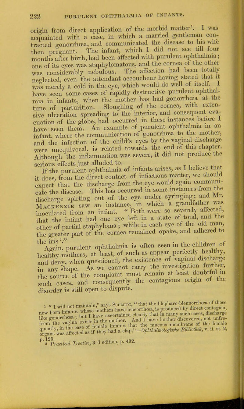 origin from direct application of the morbid matter1. I was acquainted with a case, in which a married gentleman con- tracted gonorrhoea, and communicated the disease to his wife then pregnant. The infant, which I did not see till four months after birth,had been affected with purulent ophthalmia; one of its eyes was staphylomatous, and the cornea of the other was considerably nebulous. The affection had been totally neglected, even the attendant accoucheur having stated that it was merely a cold in the eye, which would do well of itself 1 have seen some cases of rapidly destructive purulent ophthal- mia in infants, when the mother has had gonorrhoea at the time of parturition. Sloughing of the cornea, with exten- sive ulceration spreading to the interior, and consequent eva- cuation of the globe, had occurred in these instances before 1 have seen them. An example of purulent ophthalmia in an infant, where the communication of gonorrhoea to the mother, and the infection of the child's eyes by the vaginal discharge were unequivocal, is related towards the end of this chapter. Although the inflammation was severe, it did not produce the serious effects just alluded to. If the purulent ophthalmia of infants arises, as I believe that it does, from the direct contact of infectious matter, we should expect that the discharge from the eye would again communi- cate the disease. This has occurred in some instances from the discharge spirting out of the eye under syringing ; and Mr. Mackenzie saw an instance, in which a grandfather was inoculated from an infant. « Both were so severely affected that the infant had one eye left m a state of total, and the other of partial staphyloma; while in each eye of the old man the greater part of the cornea remamed opake, and adhered to thAgainf purulent ophthalmia is often seen in the children of healthy mothers, at least, of such as appear perfectly healthy and deny, when questioned, the existence of vaginal discharge *n any shape. As we cannot cany the investigation further, the source of the complaint must remain at least doubtful in such cases, and consequently the contagious origin of the disorder is still open to dispute. i « T will not maintain, says Schmidt, «that the blepharo4>lennorrhoea of those v j5wTwW mothers have leucorrhcea, is produced by direct contagion, new ^^^f'^fi^e ascertamed clearly that in many such cases, discharge like gonorrhoea but 1^nave J ^ not mx{r^. from tov^^^Jg^ the mucou8 membrane of the female SSSSSffiSJSS^ ciap.^^^ JNHM* v. ii. st. 2, P' ^Practical Treatise, 3rd edition, p. 402.