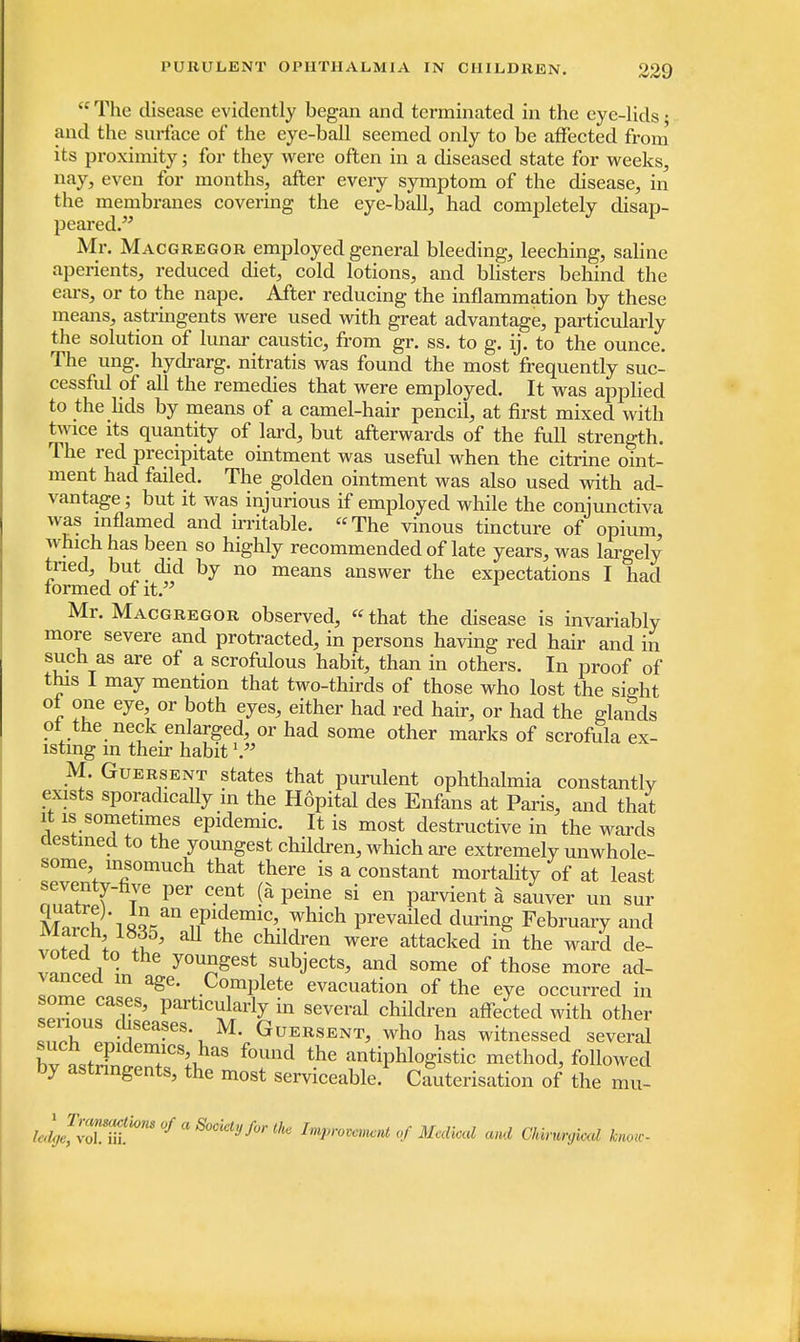  The disease evidently began and terminated in the eye-lids • and the surface of the eye-ball seemed only to be affected from its proximity; for they were often in a diseased state for weeks, nay, even for months, after every symptom of the disease, in the membranes covering the eye-ball, had completely disap- peared. Mr. Macgregor employed general bleeding, leeching, saline aperients, reduced diet, cold lotions, and blisters behind the ears, or to the nape. After reducing the inflammation by these means, astringents were used with great advantage, particularly the solution of lunar caustic, from gr. ss. to g. ij. to the ounce. The ung. hydrarg. nitratis was found the most frequently suc- cessful of all the remedies that were employed. It was applied to the lids by means of a camel-hair pencil, at first mixed with twice its quantity of lard, but afterwards of the full strength. The red precipitate ointment was useful when the citrine oint- ment had failed. The golden ointment was also used with ad- vantage ; but it was injurious if employed while the conjunctiva was inflamed and irritable. The vinous tincture of opium which has been so highly recommended of late years, was largely tried, but did by no means answer the expectations I had formed of it. Mr. Macgregor observed,  that the disease is invariably more severe and protracted, in persons having red hair and m such as are of a scrofulous habit, than in others. In proof of this I may mention that two-thirds of those who lost the siffht of one eye or both eyes, either had red hair, or had the glands of the neck enlarged, or had some other marks of scrofula ex- isting m their habit V M. Guersent states that purulent ophthalmia constantly exists sporadically in the Hdpital des Enfans at Paris, and that it is sometimes epidemic. It is most destructive in the wards destined to the youngest children, which are extremely unwhole- some insomuch that there is a constant mortality of at least ^ t TVe C-eint !* Peine si en Parvient * sa^er un sur March 18?^annflP1+<lemi£'-iThich Prevailed during February and vnS t 1' U the Chlldren were stacked in the ward de- v»nSl • youngest subjects, and some of those more ad- vanced in age. Complete evacuation of the eye occurred in TJSLTT' PartlcularlJ m several children affected with other serious diseases. M. Guersent, who has witnessed several bv ^X?m+1CSkhaS f°Und the antiphlogistic method, followed by astringents, the most serviceable. Cauterisation of the mn- led^TnihmU/aS0Ckty/0rlhc ImP>-ommnt of Medical and Chirurgkal know-